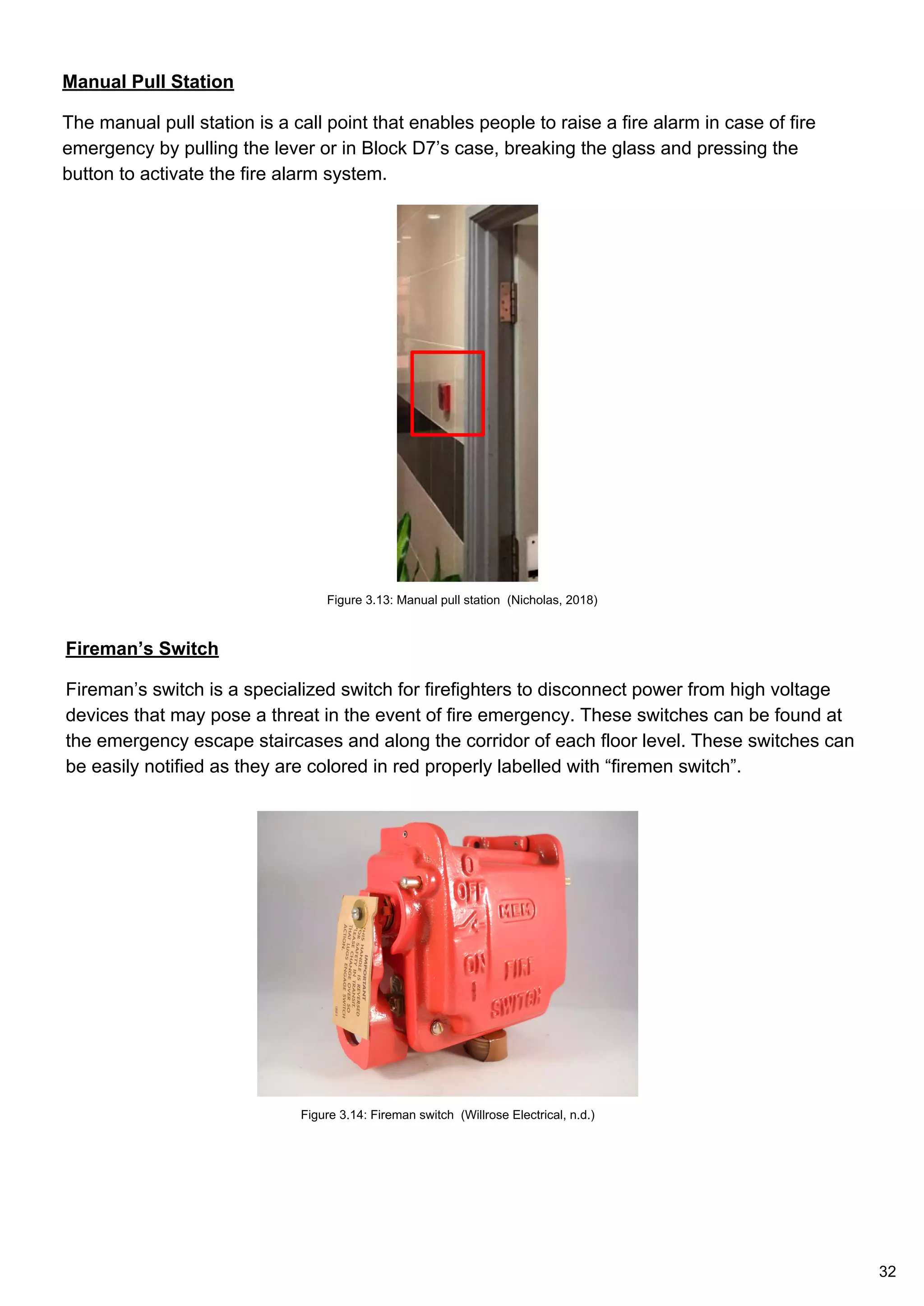 Manual Pull Station
The manual pull station is a call point that enables people to raise a fire alarm in case of fire
emergency by pulling the lever or in Block D7’s case, breaking the glass and pressing the
button to activate the fire alarm system.
Fireman’s Switch
Fireman’s switch is a specialized switch for firefighters to disconnect power from high voltage
devices that may pose a threat in the event of fire emergency. These switches can be found at
the emergency escape staircases and along the corridor of each floor level. These switches can
be easily notified as they are colored in red properly labelled with “firemen switch”.
Figure 3.13: Manual pull station (Nicholas, 2018)
Figure 3.14: Fireman switch (Willrose Electrical, n.d.)
32
 
