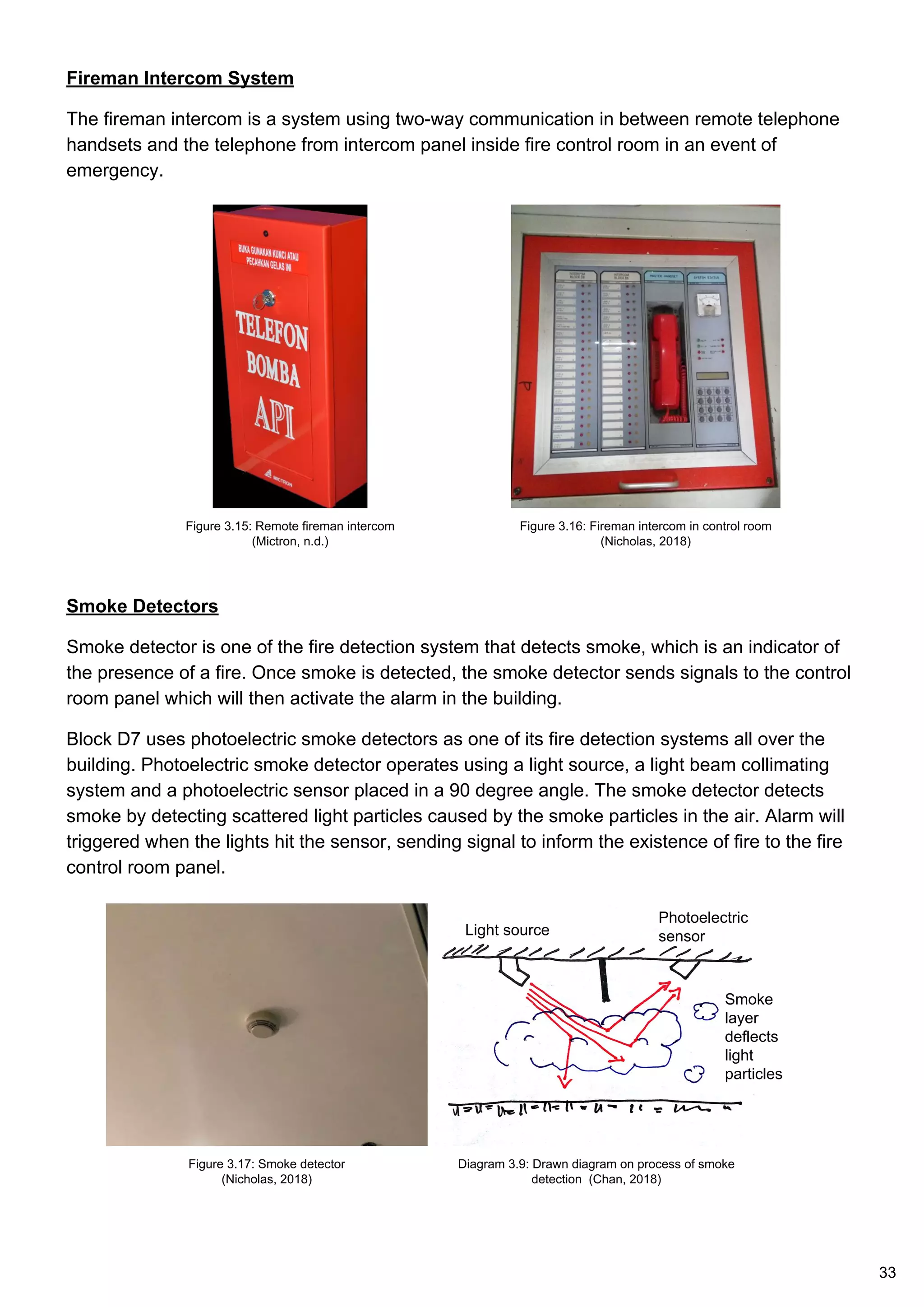 Fireman Intercom System
The fireman intercom is a system using two-way communication in between remote telephone
handsets and the telephone from intercom panel inside fire control room in an event of
emergency.
Smoke Detectors
Smoke detector is one of the fire detection system that detects smoke, which is an indicator of
the presence of a fire. Once smoke is detected, the smoke detector sends signals to the control
room panel which will then activate the alarm in the building.
Block D7 uses photoelectric smoke detectors as one of its fire detection systems all over the
building. Photoelectric smoke detector operates using a light source, a light beam collimating
system and a photoelectric sensor placed in a 90 degree angle. The smoke detector detects
smoke by detecting scattered light particles caused by the smoke particles in the air. Alarm will
triggered when the lights hit the sensor, sending signal to inform the existence of fire to the fire
control room panel.
Figure 3.15: Remote fireman intercom
(Mictron, n.d.)
Figure 3.16: Fireman intercom in control room
(Nicholas, 2018)
Figure 3.17: Smoke detector
(Nicholas, 2018)
Diagram 3.9: Drawn diagram on process of smoke
detection (Chan, 2018)
Smoke
layer
deflects
light
particles
Light source
Photoelectric
sensor
33
 