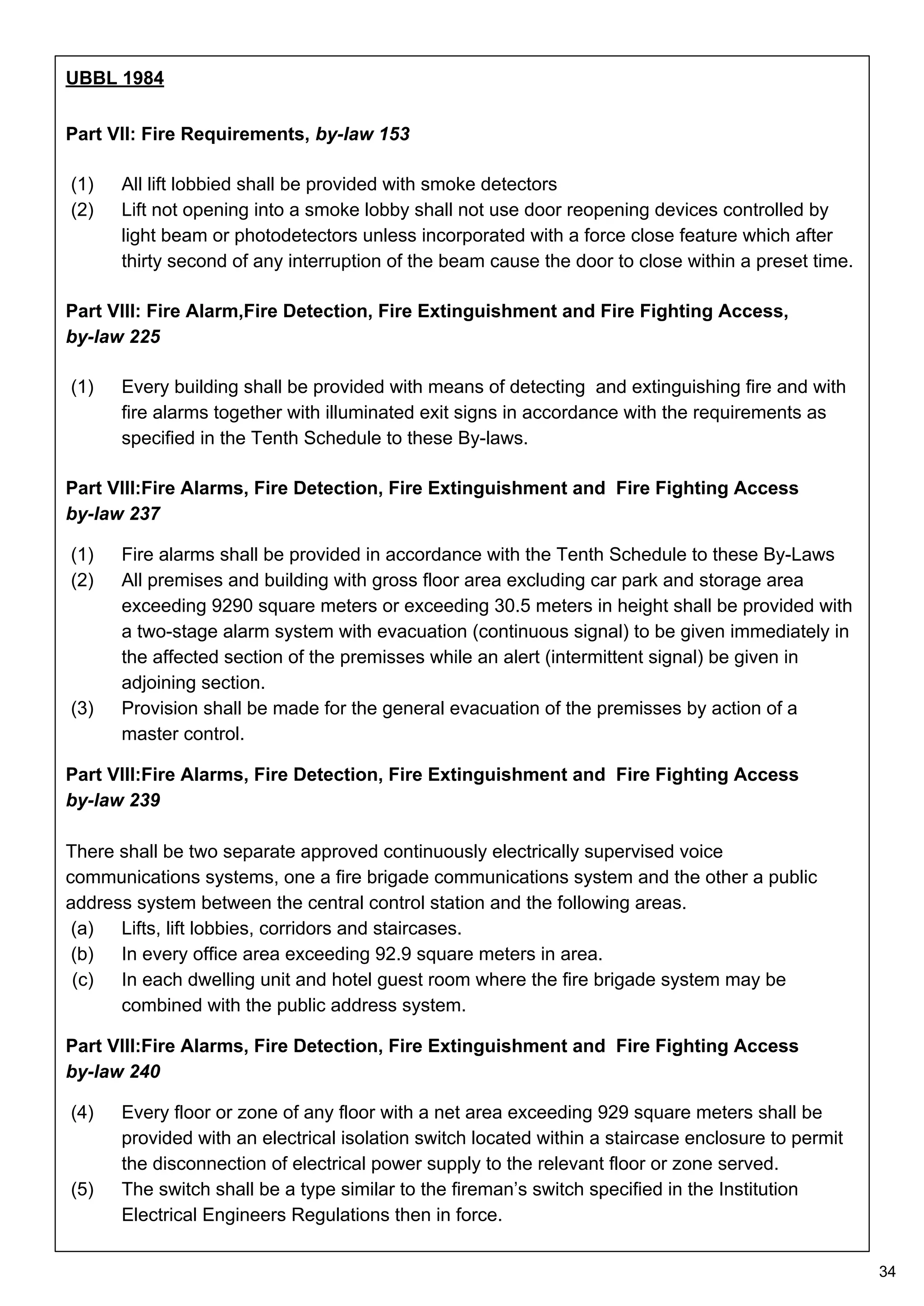 UBBL 1984
Part VII: Fire Requirements, by-law 153
(1) All lift lobbied shall be provided with smoke detectors
(2) Lift not opening into a smoke lobby shall not use door reopening devices controlled by
light beam or photodetectors unless incorporated with a force close feature which after
thirty second of any interruption of the beam cause the door to close within a preset time.
Part VIII: Fire Alarm,Fire Detection, Fire Extinguishment and Fire Fighting Access,
by-law 225
(1) Every building shall be provided with means of detecting and extinguishing fire and with
fire alarms together with illuminated exit signs in accordance with the requirements as
specified in the Tenth Schedule to these By-laws.
Part VIII:Fire Alarms, Fire Detection, Fire Extinguishment and Fire Fighting Access
by-law 237
(1) Fire alarms shall be provided in accordance with the Tenth Schedule to these By-Laws
(2) All premises and building with gross floor area excluding car park and storage area
exceeding 9290 square meters or exceeding 30.5 meters in height shall be provided with
a two-stage alarm system with evacuation (continuous signal) to be given immediately in
the affected section of the premisses while an alert (intermittent signal) be given in
adjoining section.
(3) Provision shall be made for the general evacuation of the premisses by action of a
master control.
Part VIII:Fire Alarms, Fire Detection, Fire Extinguishment and Fire Fighting Access
by-law 239
There shall be two separate approved continuously electrically supervised voice
communications systems, one a fire brigade communications system and the other a public
address system between the central control station and the following areas.
(a) Lifts, lift lobbies, corridors and staircases.
(b) In every office area exceeding 92.9 square meters in area.
(c) In each dwelling unit and hotel guest room where the fire brigade system may be
combined with the public address system.
Part VIII:Fire Alarms, Fire Detection, Fire Extinguishment and Fire Fighting Access
by-law 240
(4) Every floor or zone of any floor with a net area exceeding 929 square meters shall be
provided with an electrical isolation switch located within a staircase enclosure to permit
the disconnection of electrical power supply to the relevant floor or zone served.
(5) The switch shall be a type similar to the fireman’s switch specified in the Institution
Electrical Engineers Regulations then in force.
34
 