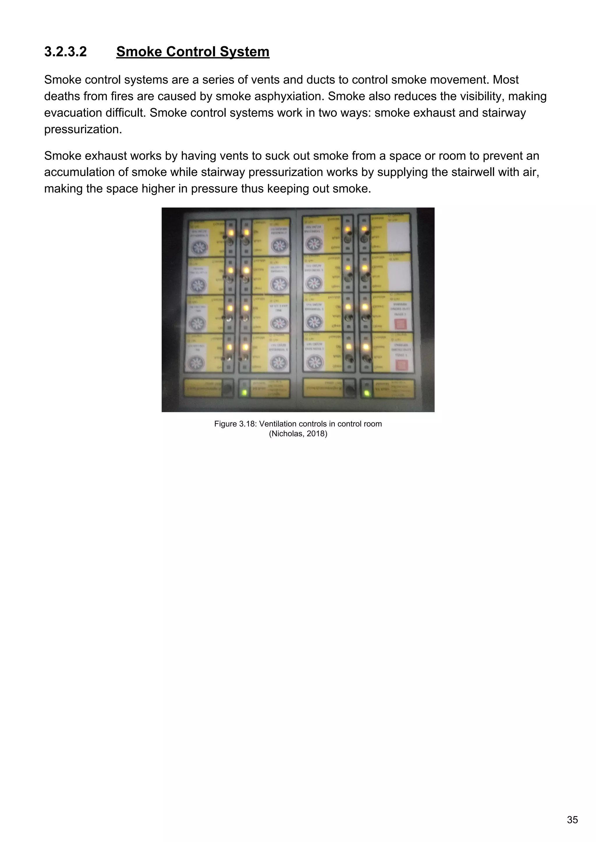3.2.3.2 Smoke Control System
Smoke control systems are a series of vents and ducts to control smoke movement. Most
deaths from fires are caused by smoke asphyxiation. Smoke also reduces the visibility, making
evacuation difficult. Smoke control systems work in two ways: smoke exhaust and stairway
pressurization.
Smoke exhaust works by having vents to suck out smoke from a space or room to prevent an
accumulation of smoke while stairway pressurization works by supplying the stairwell with air,
making the space higher in pressure thus keeping out smoke.
Figure 3.18: Ventilation controls in control room
(Nicholas, 2018)
35
 