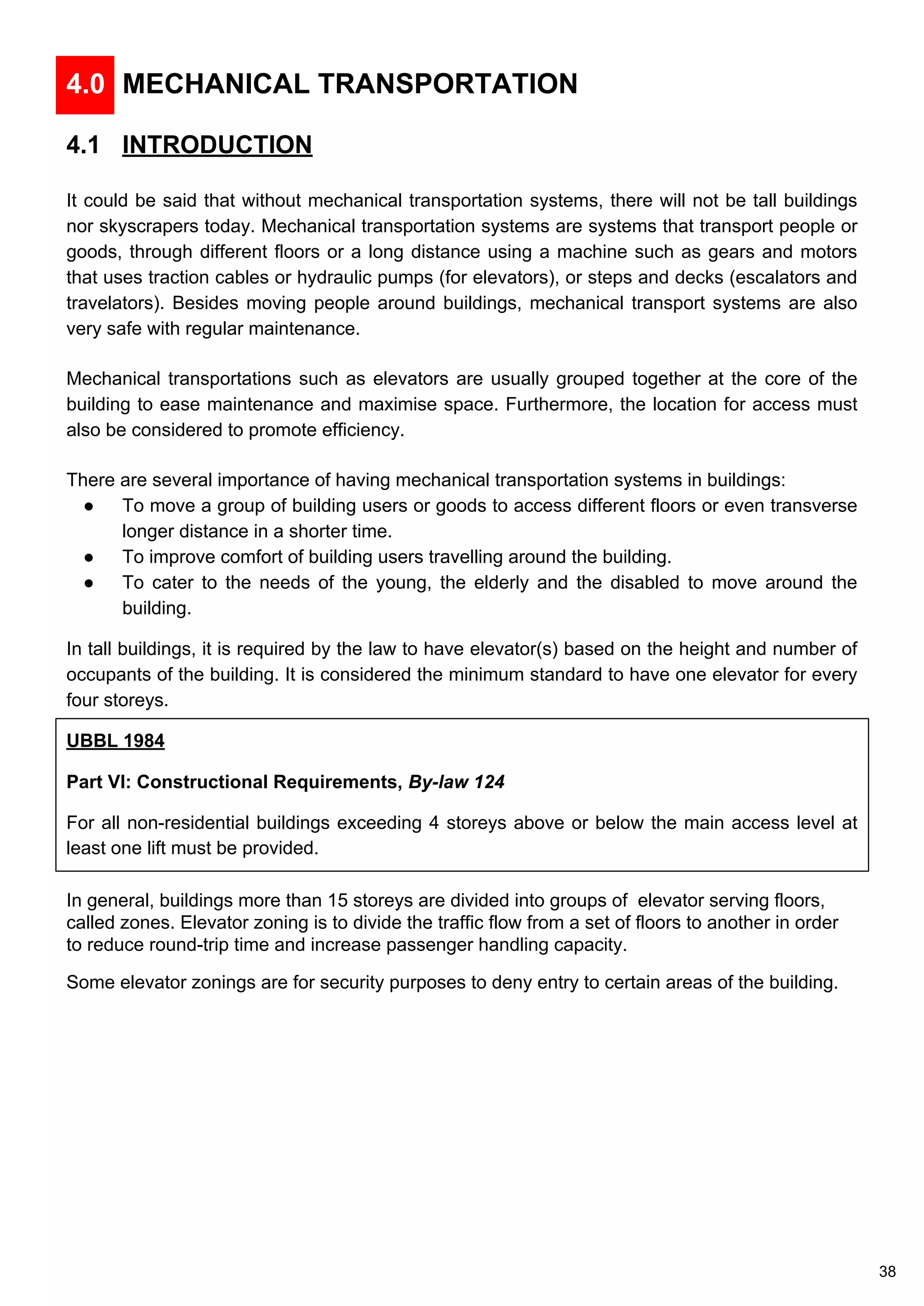 4.0 MECHANICAL TRANSPORTATION
4.1 INTRODUCTION
It could be said that without mechanical transportation systems, there will not be tall buildings
nor skyscrapers today. Mechanical transportation systems are systems that transport people or
goods, through different floors or a long distance using a machine such as gears and motors
that uses traction cables or hydraulic pumps (for elevators), or steps and decks (escalators and
travelators). Besides moving people around buildings, mechanical transport systems are also
very safe with regular maintenance.
Mechanical transportations such as elevators are usually grouped together at the core of the
building to ease maintenance and maximise space. Furthermore, the location for access must
also be considered to promote efficiency.
There are several importance of having mechanical transportation systems in buildings:
● To move a group of building users or goods to access different floors or even transverse
longer distance in a shorter time.
● To improve comfort of building users travelling around the building.
● To cater to the needs of the young, the elderly and the disabled to move around the
building.
In tall buildings, it is required by the law to have elevator(s) based on the height and number of
occupants of the building. It is considered the minimum standard to have one elevator for every
four storeys.
UBBL 1984
Part VI: Constructional Requirements, By-law 124
For all non-residential buildings exceeding 4 storeys above or below the main access level at
least one lift must be provided.
In general, buildings more than 15 storeys are divided into groups of elevator serving floors,
called zones. Elevator zoning is to divide the traffic flow from a set of floors to another in order
to reduce round-trip time and increase passenger handling capacity.
Some elevator zonings are for security purposes to deny entry to certain areas of the building.
38
 