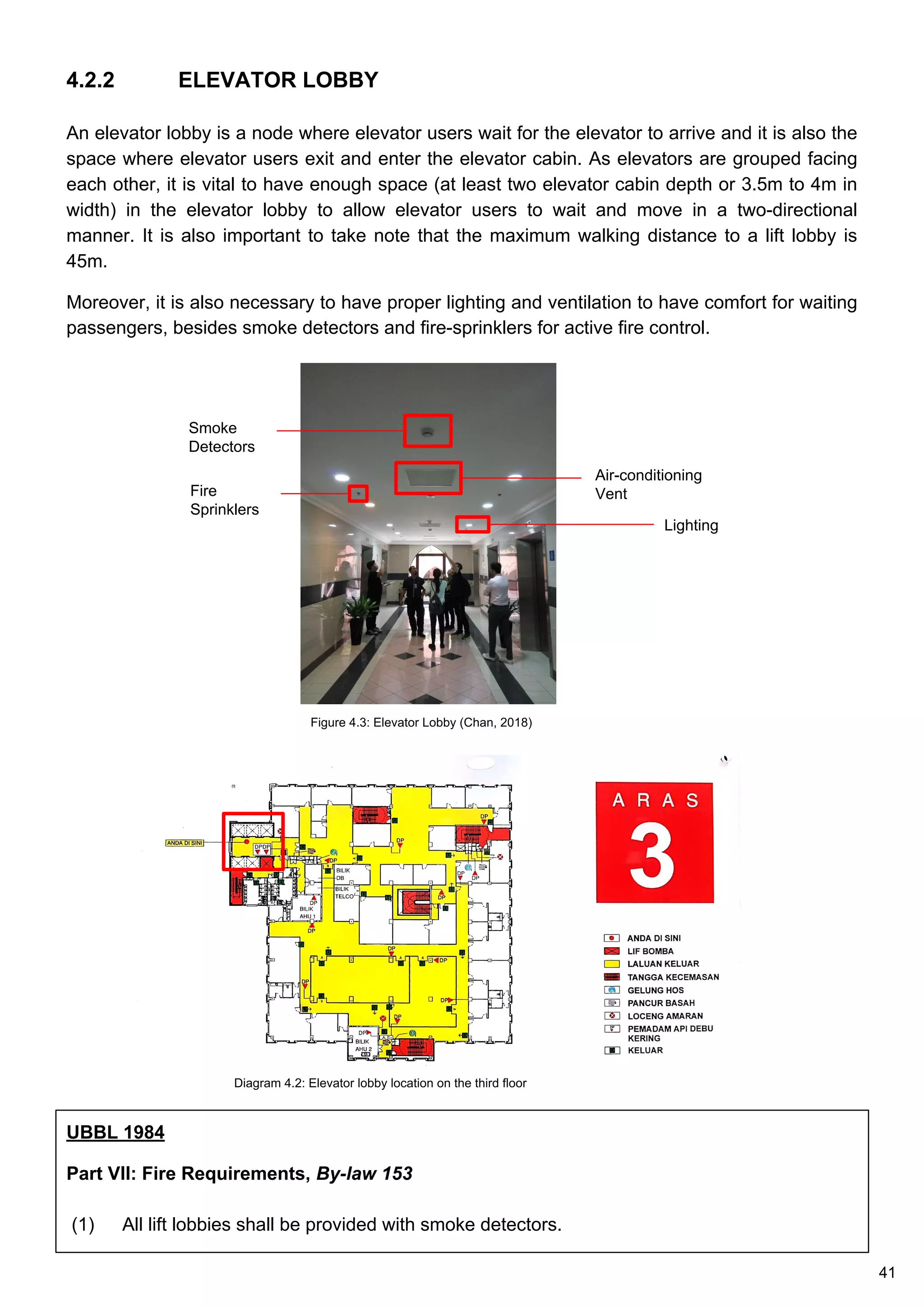 UBBL 1984
Part VII: Fire Requirements, By-law 153
(1) All lift lobbies shall be provided with smoke detectors.
4.2.2 ELEVATOR LOBBY
An elevator lobby is a node where elevator users wait for the elevator to arrive and it is also the
space where elevator users exit and enter the elevator cabin. As elevators are grouped facing
each other, it is vital to have enough space (at least two elevator cabin depth or 3.5m to 4m in
width) in the elevator lobby to allow elevator users to wait and move in a two-directional
manner. It is also important to take note that the maximum walking distance to a lift lobby is
45m.
Moreover, it is also necessary to have proper lighting and ventilation to have comfort for waiting
passengers, besides smoke detectors and fire-sprinklers for active fire control.
Figure 4.3: Elevator Lobby (Chan, 2018)
Smoke
Detectors
Air-conditioning
VentFire
Sprinklers
Lighting
Diagram 4.2: Elevator lobby location on the third floor
41
 