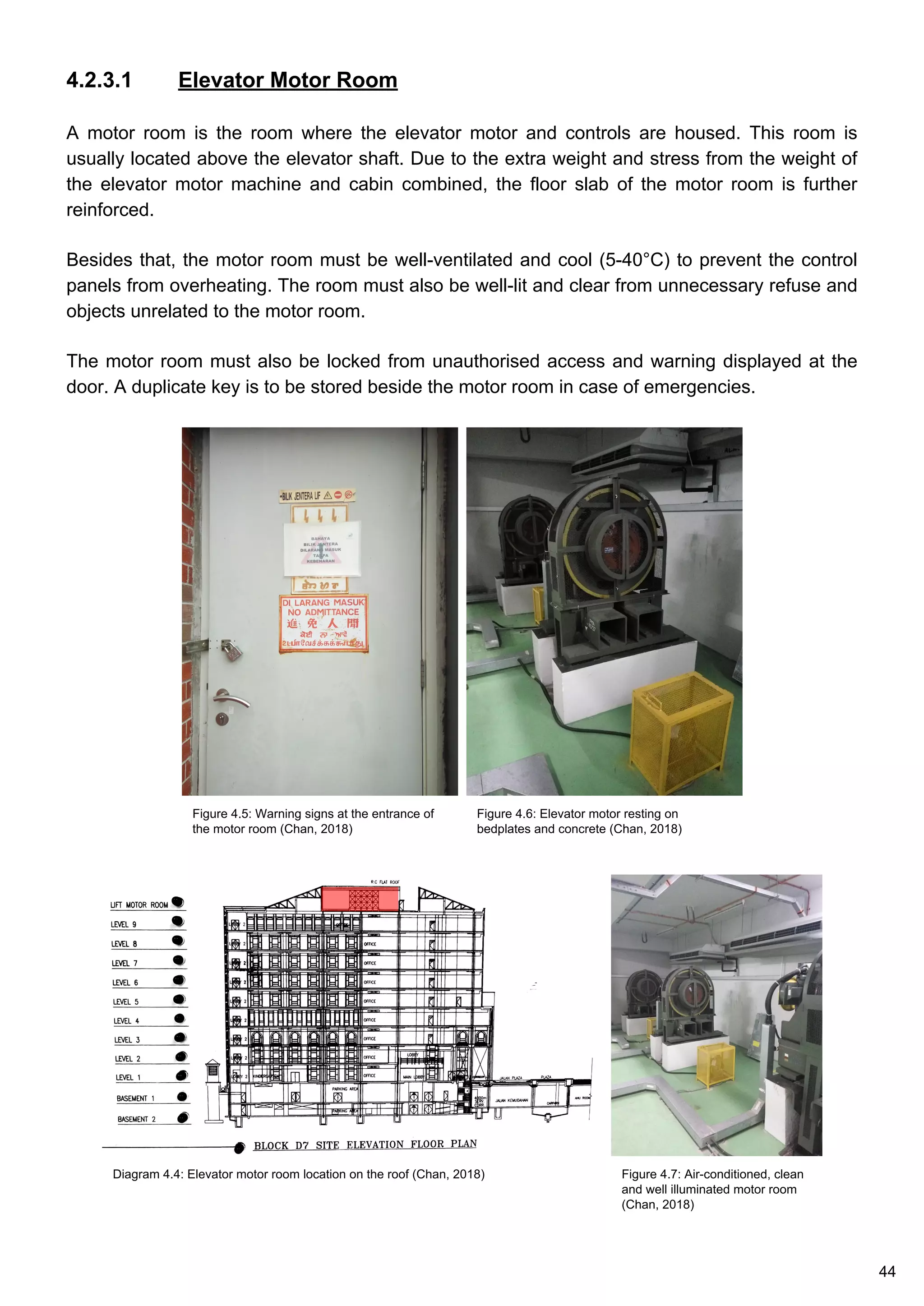 4.2.3.1 Elevator Motor Room
A motor room is the room where the elevator motor and controls are housed. This room is
usually located above the elevator shaft. Due to the extra weight and stress from the weight of
the elevator motor machine and cabin combined, the floor slab of the motor room is further
reinforced.
Besides that, the motor room must be well-ventilated and cool (5-40°C) to prevent the control
panels from overheating. The room must also be well-lit and clear from unnecessary refuse and
objects unrelated to the motor room.
The motor room must also be locked from unauthorised access and warning displayed at the
door. A duplicate key is to be stored beside the motor room in case of emergencies.
Figure 4.5: Warning signs at the entrance of
the motor room (Chan, 2018)
Figure 4.6: Elevator motor resting on
bedplates and concrete (Chan, 2018)
Figure 4.7: Air-conditioned, clean
and well illuminated motor room
(Chan, 2018)
Diagram 4.4: Elevator motor room location on the roof (Chan, 2018)
44
 