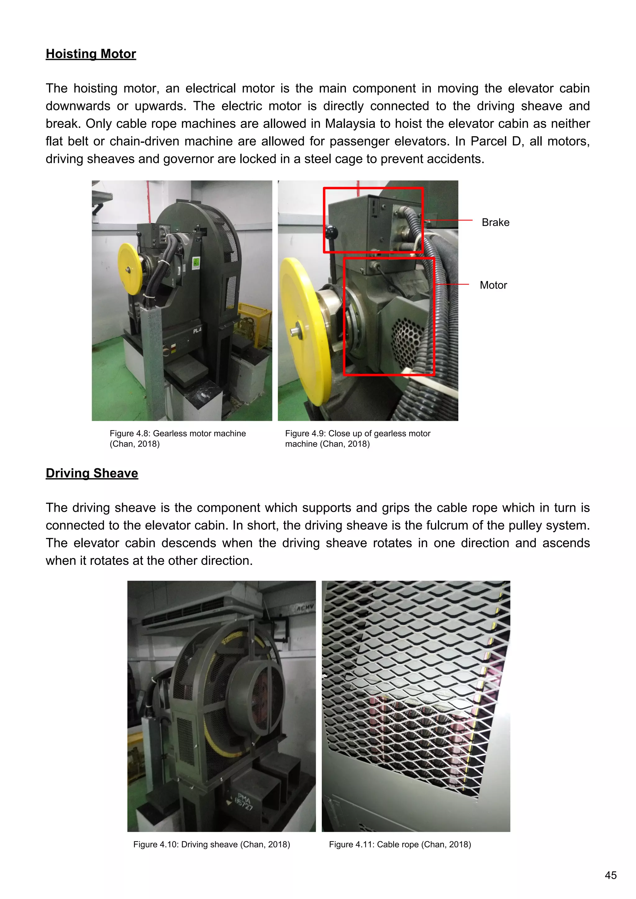 Hoisting Motor
The hoisting motor, an electrical motor is the main component in moving the elevator cabin
downwards or upwards. The electric motor is directly connected to the driving sheave and
break. Only cable rope machines are allowed in Malaysia to hoist the elevator cabin as neither
flat belt or chain-driven machine are allowed for passenger elevators. In Parcel D, all motors,
driving sheaves and governor are locked in a steel cage to prevent accidents.
Figure 4.9: Close up of gearless motor
machine (Chan, 2018)
Figure 4.8: Gearless motor machine
(Chan, 2018)
Motor
Brake
Driving Sheave
The driving sheave is the component which supports and grips the cable rope which in turn is
connected to the elevator cabin. In short, the driving sheave is the fulcrum of the pulley system.
The elevator cabin descends when the driving sheave rotates in one direction and ascends
when it rotates at the other direction.
Figure 4.10: Driving sheave (Chan, 2018) Figure 4.11: Cable rope (Chan, 2018)
45
 