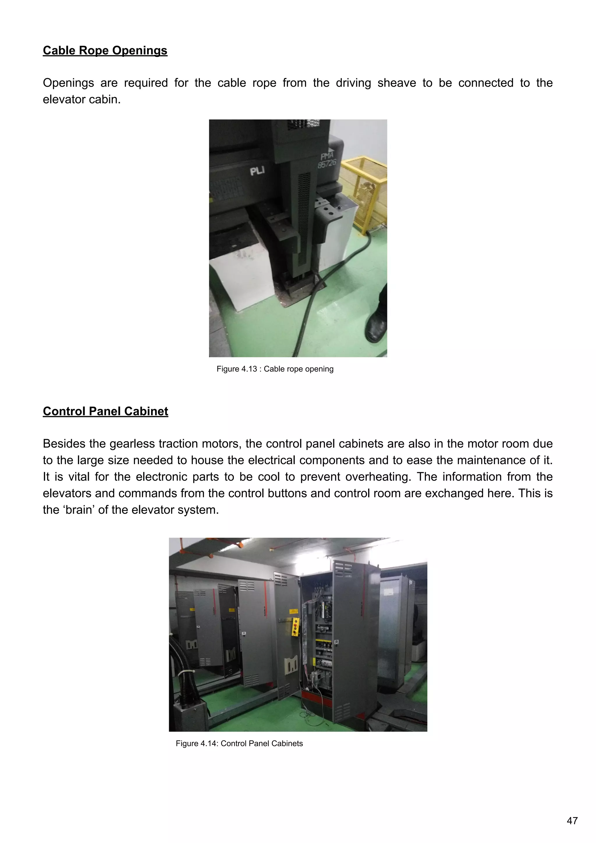 Cable Rope Openings
Openings are required for the cable rope from the driving sheave to be connected to the
elevator cabin.
Control Panel Cabinet
Besides the gearless traction motors, the control panel cabinets are also in the motor room due
to the large size needed to house the electrical components and to ease the maintenance of it.
It is vital for the electronic parts to be cool to prevent overheating. The information from the
elevators and commands from the control buttons and control room are exchanged here. This is
the ‘brain’ of the elevator system.
Figure 4.14: Control Panel Cabinets
Figure 4.13 : Cable rope opening
47
 