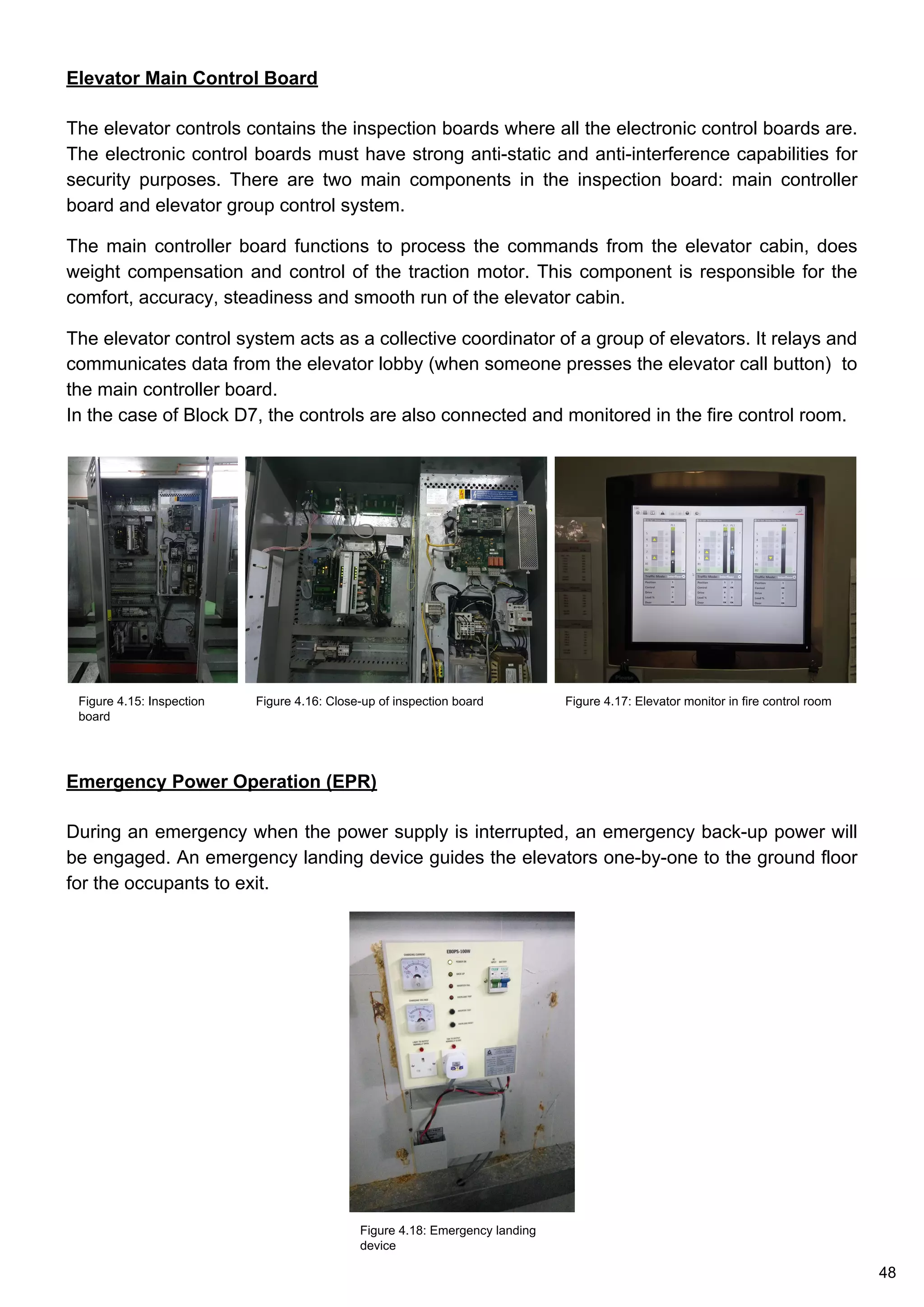 Elevator Main Control Board
The elevator controls contains the inspection boards where all the electronic control boards are.
The electronic control boards must have strong anti-static and anti-interference capabilities for
security purposes. There are two main components in the inspection board: main controller
board and elevator group control system.
The main controller board functions to process the commands from the elevator cabin, does
weight compensation and control of the traction motor. This component is responsible for the
comfort, accuracy, steadiness and smooth run of the elevator cabin.
The elevator control system acts as a collective coordinator of a group of elevators. It relays and
communicates data from the elevator lobby (when someone presses the elevator call button) to
the main controller board.
In the case of Block D7, the controls are also connected and monitored in the fire control room.
Emergency Power Operation (EPR)
During an emergency when the power supply is interrupted, an emergency back-up power will
be engaged. An emergency landing device guides the elevators one-by-one to the ground floor
for the occupants to exit.
Figure 4.18: Emergency landing
device
Figure 4.15: Inspection
board
Figure 4.16: Close-up of inspection board Figure 4.17: Elevator monitor in fire control room
48
 