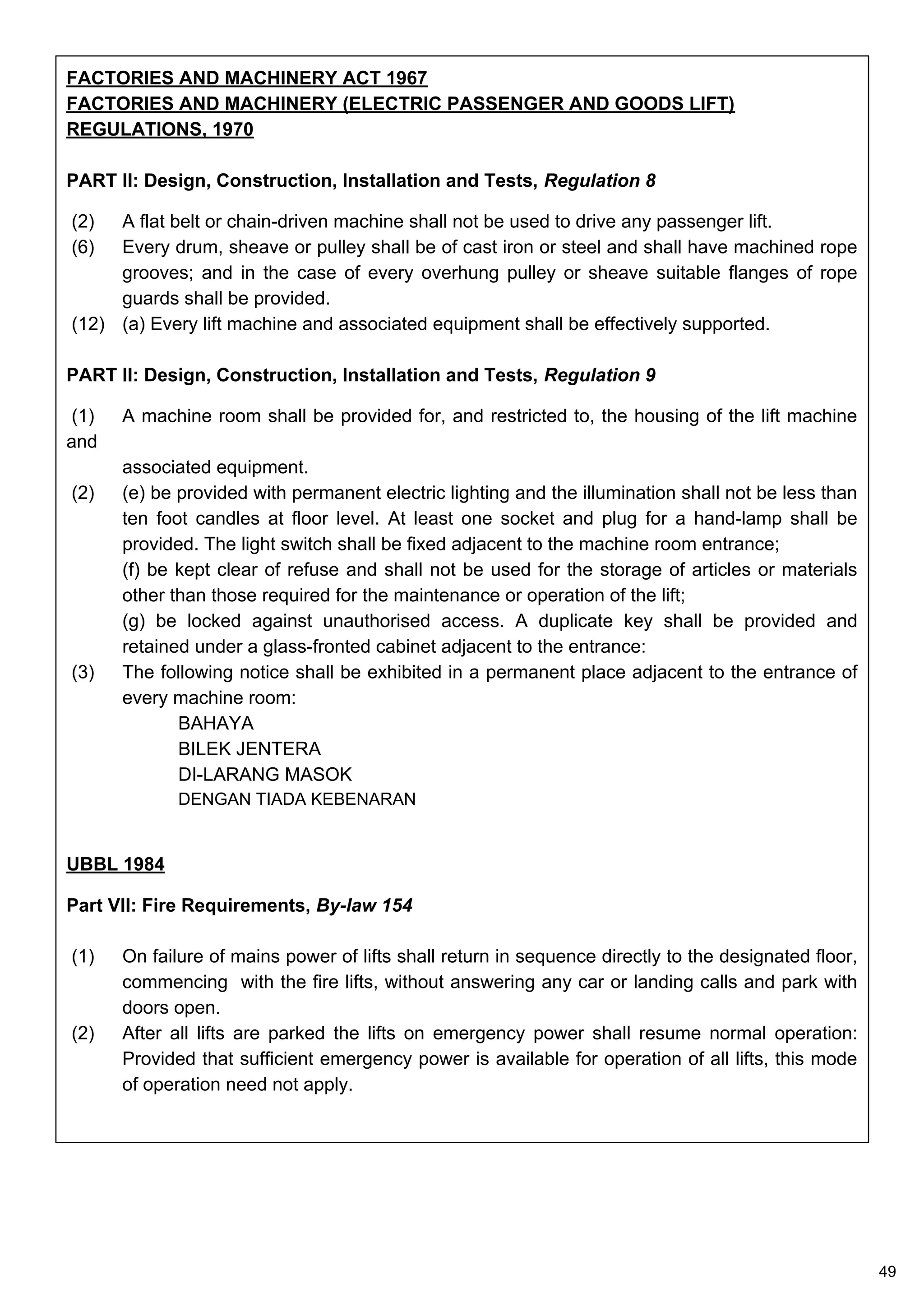 FACTORIES AND MACHINERY ACT 1967
FACTORIES AND MACHINERY (ELECTRIC PASSENGER AND GOODS LIFT)
REGULATIONS, 1970
PART II: Design, Construction, Installation and Tests, Regulation 8
(2) A flat belt or chain-driven machine shall not be used to drive any passenger lift.
(6) Every drum, sheave or pulley shall be of cast iron or steel and shall have machined rope
grooves; and in the case of every overhung pulley or sheave suitable flanges of rope
guards shall be provided.
(12) (a) Every lift machine and associated equipment shall be effectively supported.
PART II: Design, Construction, Installation and Tests, Regulation 9
(1) A machine room shall be provided for, and restricted to, the housing of the lift machine
and
associated equipment.
(2) (e) be provided with permanent electric lighting and the illumination shall not be less than
ten foot candles at floor level. At least one socket and plug for a hand-lamp shall be
provided. The light switch shall be fixed adjacent to the machine room entrance;
(f) be kept clear of refuse and shall not be used for the storage of articles or materials
other than those required for the maintenance or operation of the lift;
(g) be locked against unauthorised access. A duplicate key shall be provided and
retained under a glass-fronted cabinet adjacent to the entrance:
(3) The following notice shall be exhibited in a permanent place adjacent to the entrance of
every machine room:
BAHAYA
BILEK JENTERA
DI-LARANG MASOK
DENGAN TIADA KEBENARAN
UBBL 1984
Part VII: Fire Requirements, By-law 154
(1) On failure of mains power of lifts shall return in sequence directly to the designated floor,
commencing with the fire lifts, without answering any car or landing calls and park with
doors open.
(2) After all lifts are parked the lifts on emergency power shall resume normal operation:
Provided that sufficient emergency power is available for operation of all lifts, this mode
of operation need not apply.
49
 