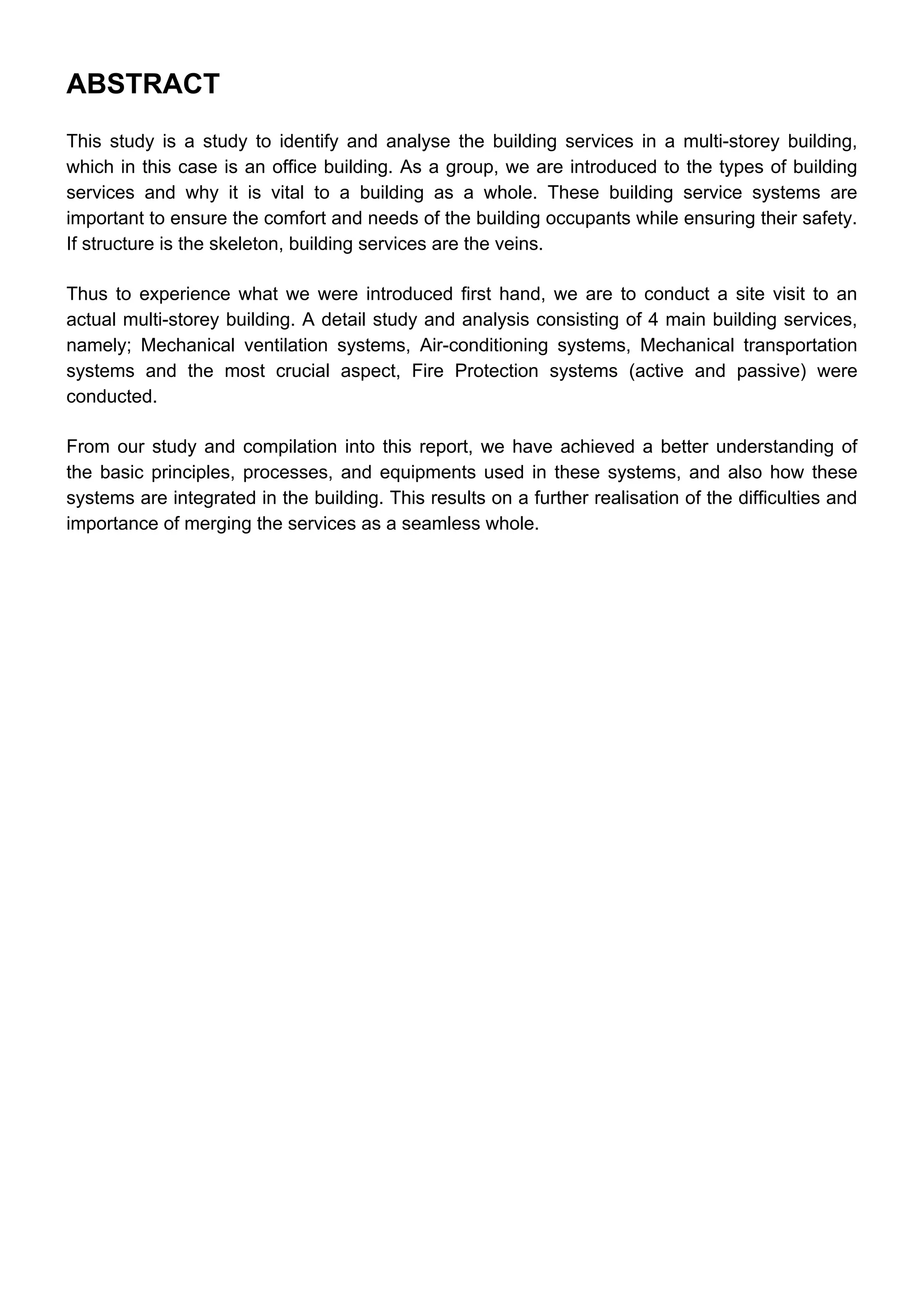 ABSTRACT
This study is a study to identify and analyse the building services in a multi-storey building,
which in this case is an office building. As a group, we are introduced to the types of building
services and why it is vital to a building as a whole. These building service systems are
important to ensure the comfort and needs of the building occupants while ensuring their safety.
If structure is the skeleton, building services are the veins.
Thus to experience what we were introduced first hand, we are to conduct a site visit to an
actual multi-storey building. A detail study and analysis consisting of 4 main building services,
namely; Mechanical ventilation systems, Air-conditioning systems, Mechanical transportation
systems and the most crucial aspect, Fire Protection systems (active and passive) were
conducted.
From our study and compilation into this report, we have achieved a better understanding of
the basic principles, processes, and equipments used in these systems, and also how these
systems are integrated in the building. This results on a further realisation of the difficulties and
importance of merging the services as a seamless whole.
 