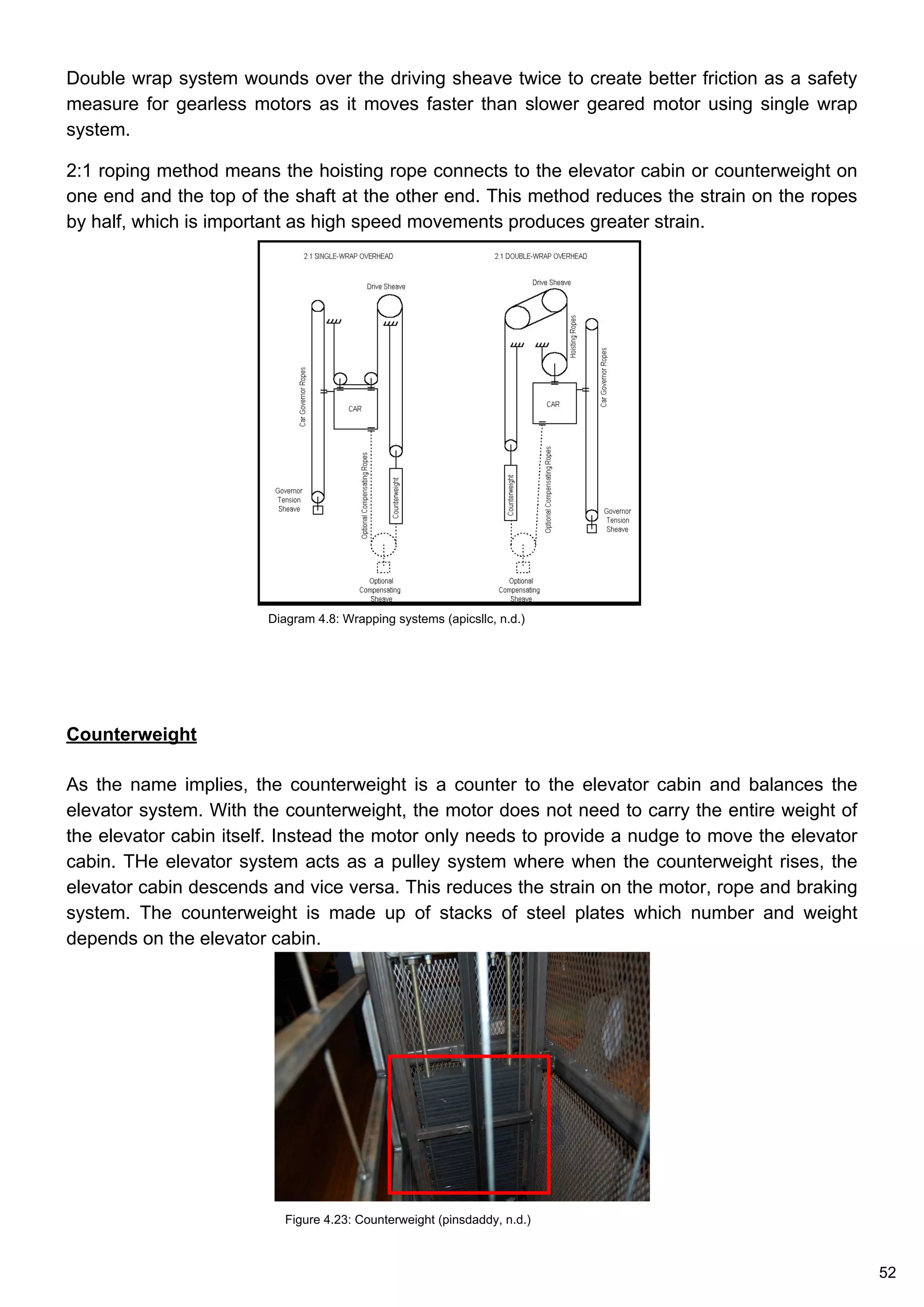 Double wrap system wounds over the driving sheave twice to create better friction as a safety
measure for gearless motors as it moves faster than slower geared motor using single wrap
system.
2:1 roping method means the hoisting rope connects to the elevator cabin or counterweight on
one end and the top of the shaft at the other end. This method reduces the strain on the ropes
by half, which is important as high speed movements produces greater strain.
Counterweight
As the name implies, the counterweight is a counter to the elevator cabin and balances the
elevator system. With the counterweight, the motor does not need to carry the entire weight of
the elevator cabin itself. Instead the motor only needs to provide a nudge to move the elevator
cabin. THe elevator system acts as a pulley system where when the counterweight rises, the
elevator cabin descends and vice versa. This reduces the strain on the motor, rope and braking
system. The counterweight is made up of stacks of steel plates which number and weight
depends on the elevator cabin.
Figure 4.23: Counterweight (pinsdaddy, n.d.)
Diagram 4.8: Wrapping systems (apicsllc, n.d.)
52
 