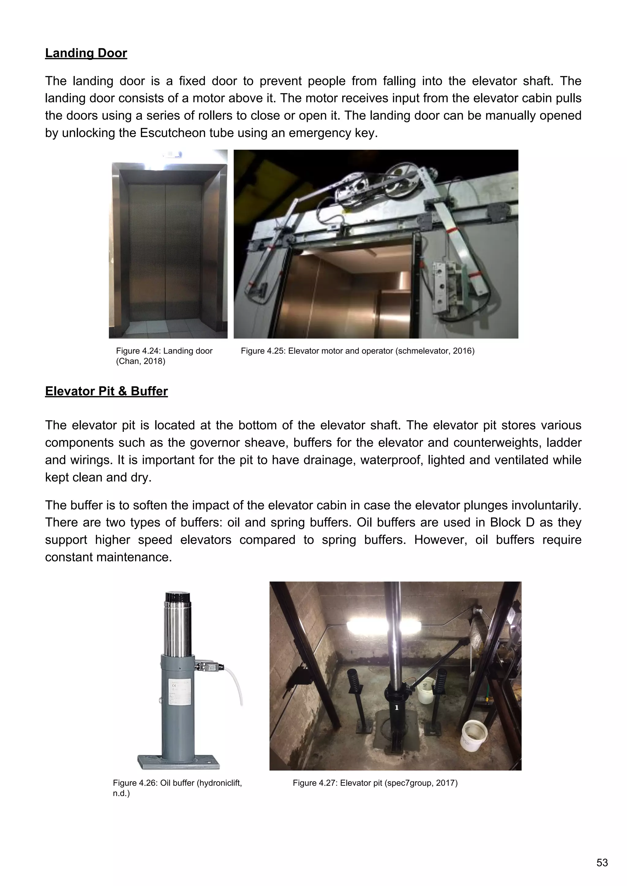 Landing Door
The landing door is a fixed door to prevent people from falling into the elevator shaft. The
landing door consists of a motor above it. The motor receives input from the elevator cabin pulls
the doors using a series of rollers to close or open it. The landing door can be manually opened
by unlocking the Escutcheon tube using an emergency key.
Elevator Pit & Buffer
The elevator pit is located at the bottom of the elevator shaft. The elevator pit stores various
components such as the governor sheave, buffers for the elevator and counterweights, ladder
and wirings. It is important for the pit to have drainage, waterproof, lighted and ventilated while
kept clean and dry.
The buffer is to soften the impact of the elevator cabin in case the elevator plunges involuntarily.
There are two types of buffers: oil and spring buffers. Oil buffers are used in Block D as they
support higher speed elevators compared to spring buffers. However, oil buffers require
constant maintenance.
Figure 4.27: Elevator pit (spec7group, 2017)
Figure 4.25: Elevator motor and operator (schmelevator, 2016)Figure 4.24: Landing door
(Chan, 2018)
Figure 4.26: Oil buffer (hydroniclift,
n.d.)
53
 