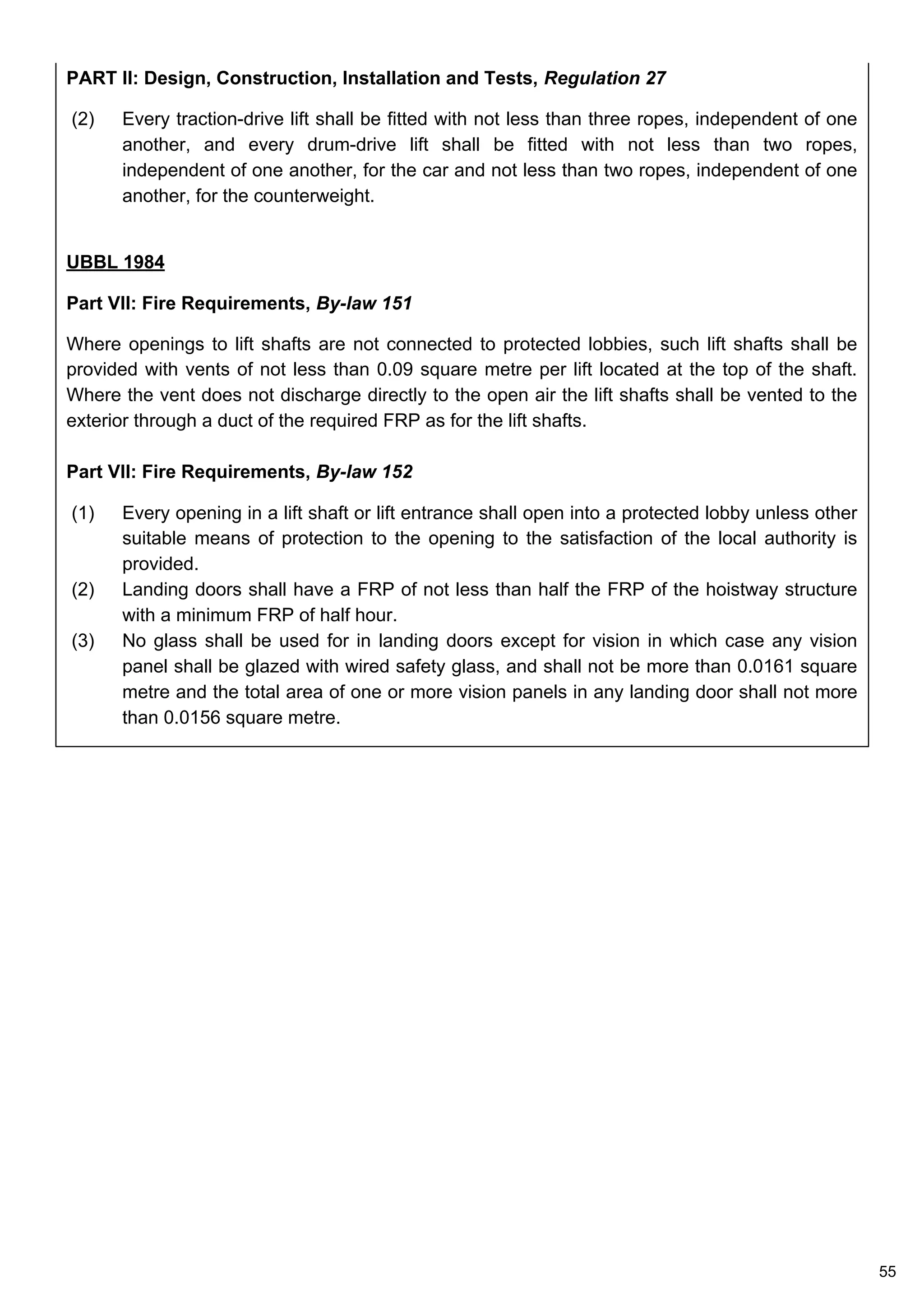 PART II: Design, Construction, Installation and Tests, Regulation 27
(2) Every traction-drive lift shall be fitted with not less than three ropes, independent of one
another, and every drum-drive lift shall be fitted with not less than two ropes,
independent of one another, for the car and not less than two ropes, independent of one
another, for the counterweight.
UBBL 1984
Part VII: Fire Requirements, By-law 151
Where openings to lift shafts are not connected to protected lobbies, such lift shafts shall be
provided with vents of not less than 0.09 square metre per lift located at the top of the shaft.
Where the vent does not discharge directly to the open air the lift shafts shall be vented to the
exterior through a duct of the required FRP as for the lift shafts.
Part VII: Fire Requirements, By-law 152
(1) Every opening in a lift shaft or lift entrance shall open into a protected lobby unless other
suitable means of protection to the opening to the satisfaction of the local authority is
provided.
(2) Landing doors shall have a FRP of not less than half the FRP of the hoistway structure
with a minimum FRP of half hour.
(3) No glass shall be used for in landing doors except for vision in which case any vision
panel shall be glazed with wired safety glass, and shall not be more than 0.0161 square
metre and the total area of one or more vision panels in any landing door shall not more
than 0.0156 square metre.
55
 