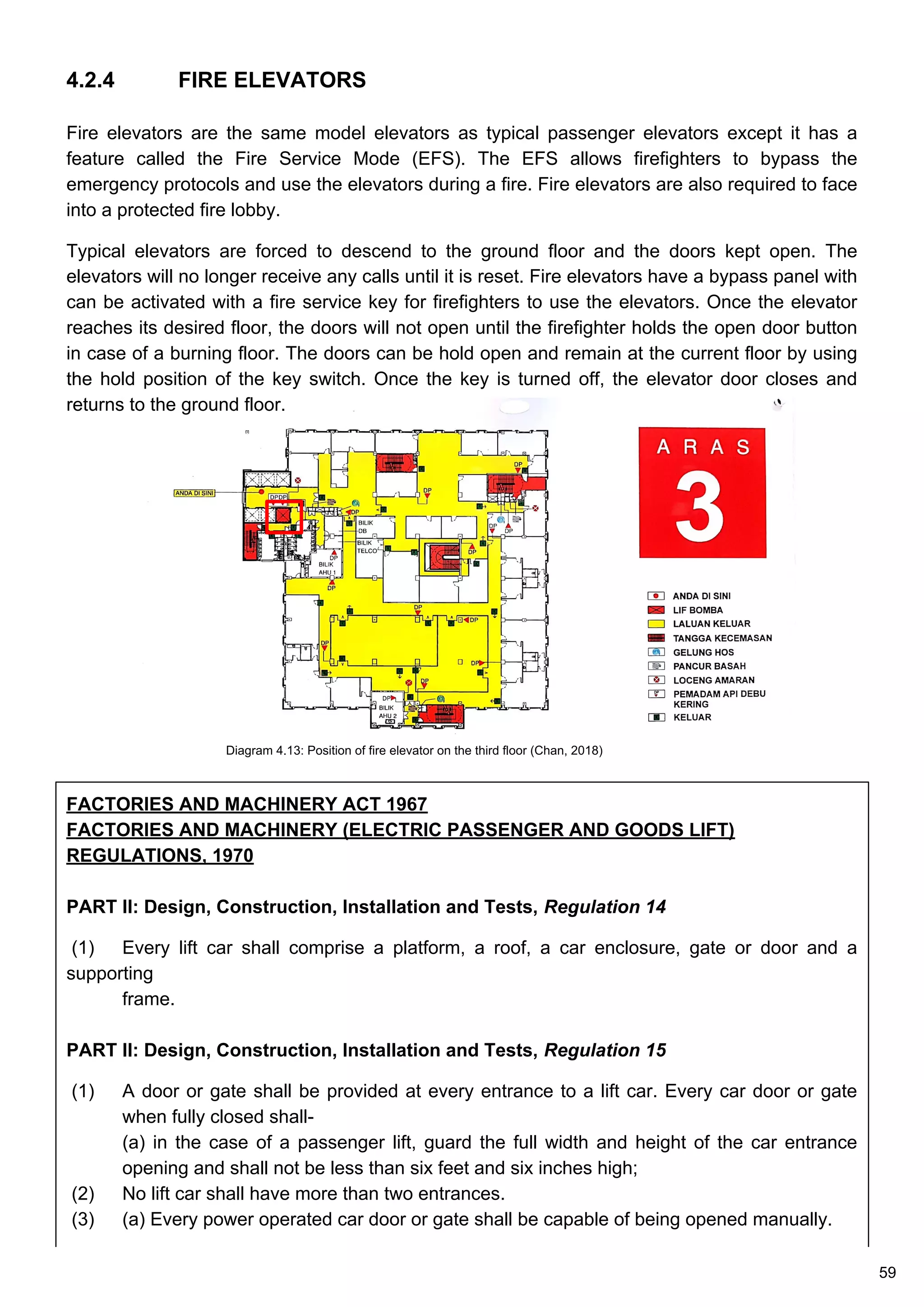 Diagram 4.13: Position of fire elevator on the third floor (Chan, 2018)
4.2.4 FIRE ELEVATORS
Fire elevators are the same model elevators as typical passenger elevators except it has a
feature called the Fire Service Mode (EFS). The EFS allows firefighters to bypass the
emergency protocols and use the elevators during a fire. Fire elevators are also required to face
into a protected fire lobby.
Typical elevators are forced to descend to the ground floor and the doors kept open. The
elevators will no longer receive any calls until it is reset. Fire elevators have a bypass panel with
can be activated with a fire service key for firefighters to use the elevators. Once the elevator
reaches its desired floor, the doors will not open until the firefighter holds the open door button
in case of a burning floor. The doors can be hold open and remain at the current floor by using
the hold position of the key switch. Once the key is turned off, the elevator door closes and
returns to the ground floor.
FACTORIES AND MACHINERY ACT 1967
FACTORIES AND MACHINERY (ELECTRIC PASSENGER AND GOODS LIFT)
REGULATIONS, 1970
PART II: Design, Construction, Installation and Tests, Regulation 14
(1) Every lift car shall comprise a platform, a roof, a car enclosure, gate or door and a
supporting
frame.
PART II: Design, Construction, Installation and Tests, Regulation 15
(1) A door or gate shall be provided at every entrance to a lift car. Every car door or gate
when fully closed shall-
(a) in the case of a passenger lift, guard the full width and height of the car entrance
opening and shall not be less than six feet and six inches high;
(2) No lift car shall have more than two entrances.
(3) (a) Every power operated car door or gate shall be capable of being opened manually.
59
 