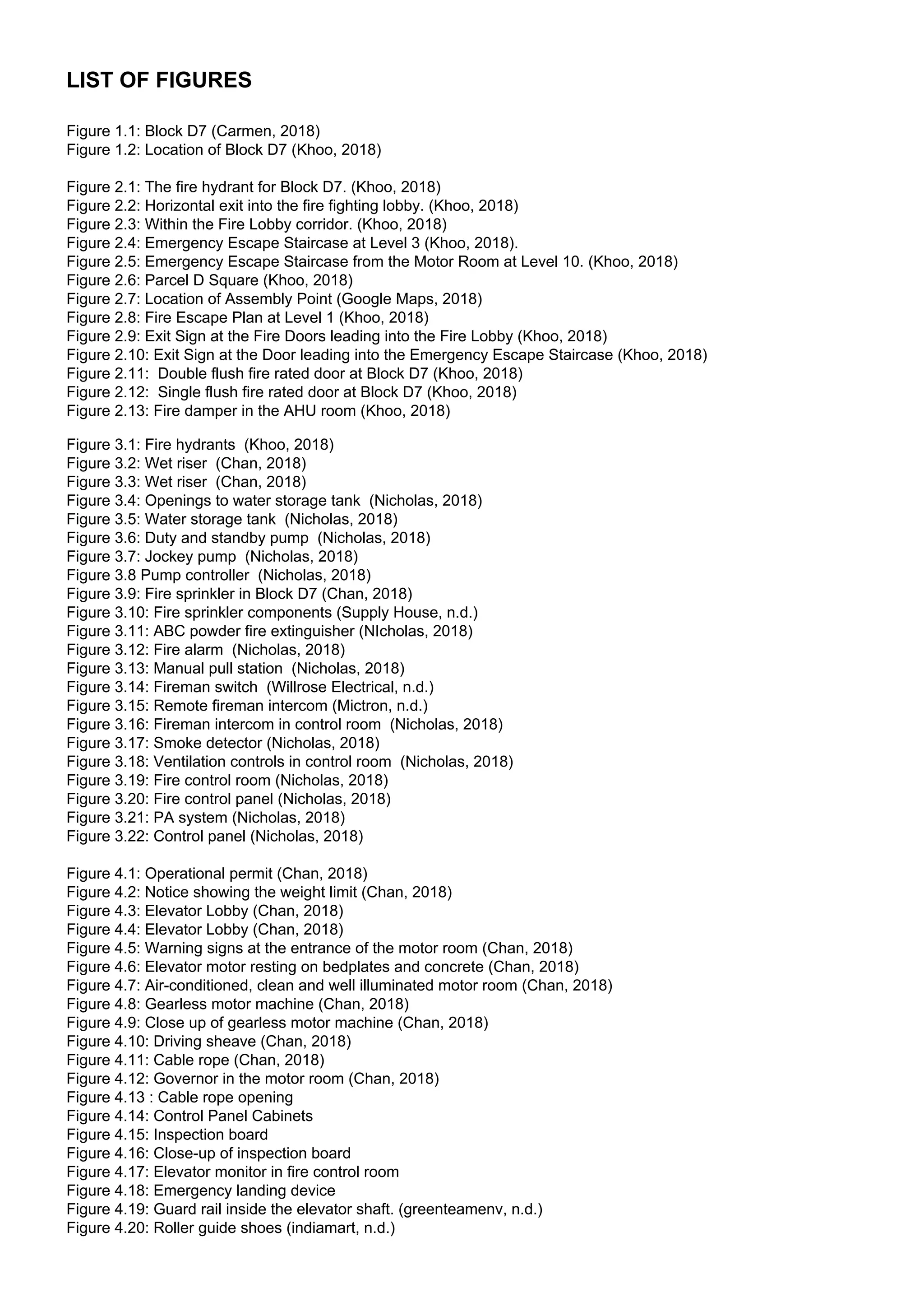 LIST OF FIGURES
Figure 1.1: Block D7 (Carmen, 2018)
Figure 1.2: Location of Block D7 (Khoo, 2018)
Figure 2.1: The fire hydrant for Block D7. (Khoo, 2018)
Figure 2.2: Horizontal exit into the fire fighting lobby. (Khoo, 2018)
Figure 2.3: Within the Fire Lobby corridor. (Khoo, 2018)
Figure 2.4: Emergency Escape Staircase at Level 3 (Khoo, 2018).
Figure 2.5: Emergency Escape Staircase from the Motor Room at Level 10. (Khoo, 2018)
Figure 2.6: Parcel D Square (Khoo, 2018)
Figure 2.7: Location of Assembly Point (Google Maps, 2018)
Figure 2.8: Fire Escape Plan at Level 1 (Khoo, 2018)
Figure 2.9: Exit Sign at the Fire Doors leading into the Fire Lobby (Khoo, 2018)
Figure 2.10: Exit Sign at the Door leading into the Emergency Escape Staircase (Khoo, 2018)
Figure 2.11: Double flush fire rated door at Block D7 (Khoo, 2018)
Figure 2.12: Single flush fire rated door at Block D7 (Khoo, 2018)
Figure 2.13: Fire damper in the AHU room (Khoo, 2018)
Figure 3.1: Fire hydrants (Khoo, 2018)
Figure 3.2: Wet riser (Chan, 2018)
Figure 3.3: Wet riser (Chan, 2018)
Figure 3.4: Openings to water storage tank (Nicholas, 2018)
Figure 3.5: Water storage tank (Nicholas, 2018)
Figure 3.6: Duty and standby pump (Nicholas, 2018)
Figure 3.7: Jockey pump (Nicholas, 2018)
Figure 3.8 Pump controller (Nicholas, 2018)
Figure 3.9: Fire sprinkler in Block D7 (Chan, 2018)
Figure 3.10: Fire sprinkler components (Supply House, n.d.)
Figure 3.11: ABC powder fire extinguisher (NIcholas, 2018)
Figure 3.12: Fire alarm (Nicholas, 2018)
Figure 3.13: Manual pull station (Nicholas, 2018)
Figure 3.14: Fireman switch (Willrose Electrical, n.d.)
Figure 3.15: Remote fireman intercom (Mictron, n.d.)
Figure 3.16: Fireman intercom in control room (Nicholas, 2018)
Figure 3.17: Smoke detector (Nicholas, 2018)
Figure 3.18: Ventilation controls in control room (Nicholas, 2018)
Figure 3.19: Fire control room (Nicholas, 2018)
Figure 3.20: Fire control panel (Nicholas, 2018)
Figure 3.21: PA system (Nicholas, 2018)
Figure 3.22: Control panel (Nicholas, 2018)
Figure 4.1: Operational permit (Chan, 2018)
Figure 4.2: Notice showing the weight limit (Chan, 2018)
Figure 4.3: Elevator Lobby (Chan, 2018)
Figure 4.4: Elevator Lobby (Chan, 2018)
Figure 4.5: Warning signs at the entrance of the motor room (Chan, 2018)
Figure 4.6: Elevator motor resting on bedplates and concrete (Chan, 2018)
Figure 4.7: Air-conditioned, clean and well illuminated motor room (Chan, 2018)
Figure 4.8: Gearless motor machine (Chan, 2018)
Figure 4.9: Close up of gearless motor machine (Chan, 2018)
Figure 4.10: Driving sheave (Chan, 2018)
Figure 4.11: Cable rope (Chan, 2018)
Figure 4.12: Governor in the motor room (Chan, 2018)
Figure 4.13 : Cable rope opening
Figure 4.14: Control Panel Cabinets
Figure 4.15: Inspection board
Figure 4.16: Close-up of inspection board
Figure 4.17: Elevator monitor in fire control room
Figure 4.18: Emergency landing device
Figure 4.19: Guard rail inside the elevator shaft. (greenteamenv, n.d.)
Figure 4.20: Roller guide shoes (indiamart, n.d.)
 