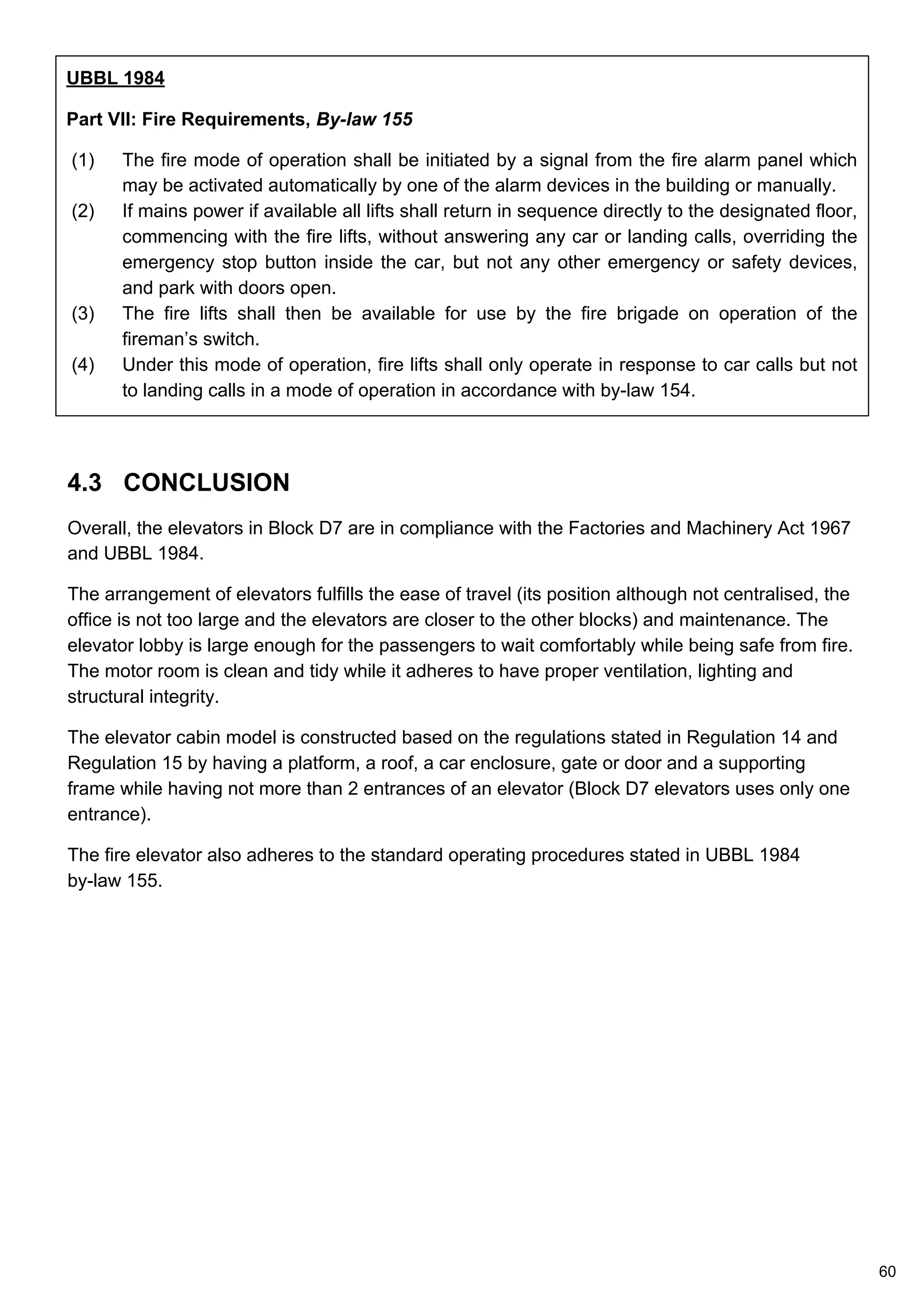 4.3 CONCLUSION
Overall, the elevators in Block D7 are in compliance with the Factories and Machinery Act 1967
and UBBL 1984.
The arrangement of elevators fulfills the ease of travel (its position although not centralised, the
office is not too large and the elevators are closer to the other blocks) and maintenance. The
elevator lobby is large enough for the passengers to wait comfortably while being safe from fire.
The motor room is clean and tidy while it adheres to have proper ventilation, lighting and
structural integrity.
The elevator cabin model is constructed based on the regulations stated in Regulation 14 and
Regulation 15 by having a platform, a roof, a car enclosure, gate or door and a supporting
frame while having not more than 2 entrances of an elevator (Block D7 elevators uses only one
entrance).
The fire elevator also adheres to the standard operating procedures stated in UBBL 1984
by-law 155.
UBBL 1984
Part VII: Fire Requirements, By-law 155
(1) The fire mode of operation shall be initiated by a signal from the fire alarm panel which
may be activated automatically by one of the alarm devices in the building or manually.
(2) If mains power if available all lifts shall return in sequence directly to the designated floor,
commencing with the fire lifts, without answering any car or landing calls, overriding the
emergency stop button inside the car, but not any other emergency or safety devices,
and park with doors open.
(3) The fire lifts shall then be available for use by the fire brigade on operation of the
fireman’s switch.
(4) Under this mode of operation, fire lifts shall only operate in response to car calls but not
to landing calls in a mode of operation in accordance with by-law 154.
60
 
