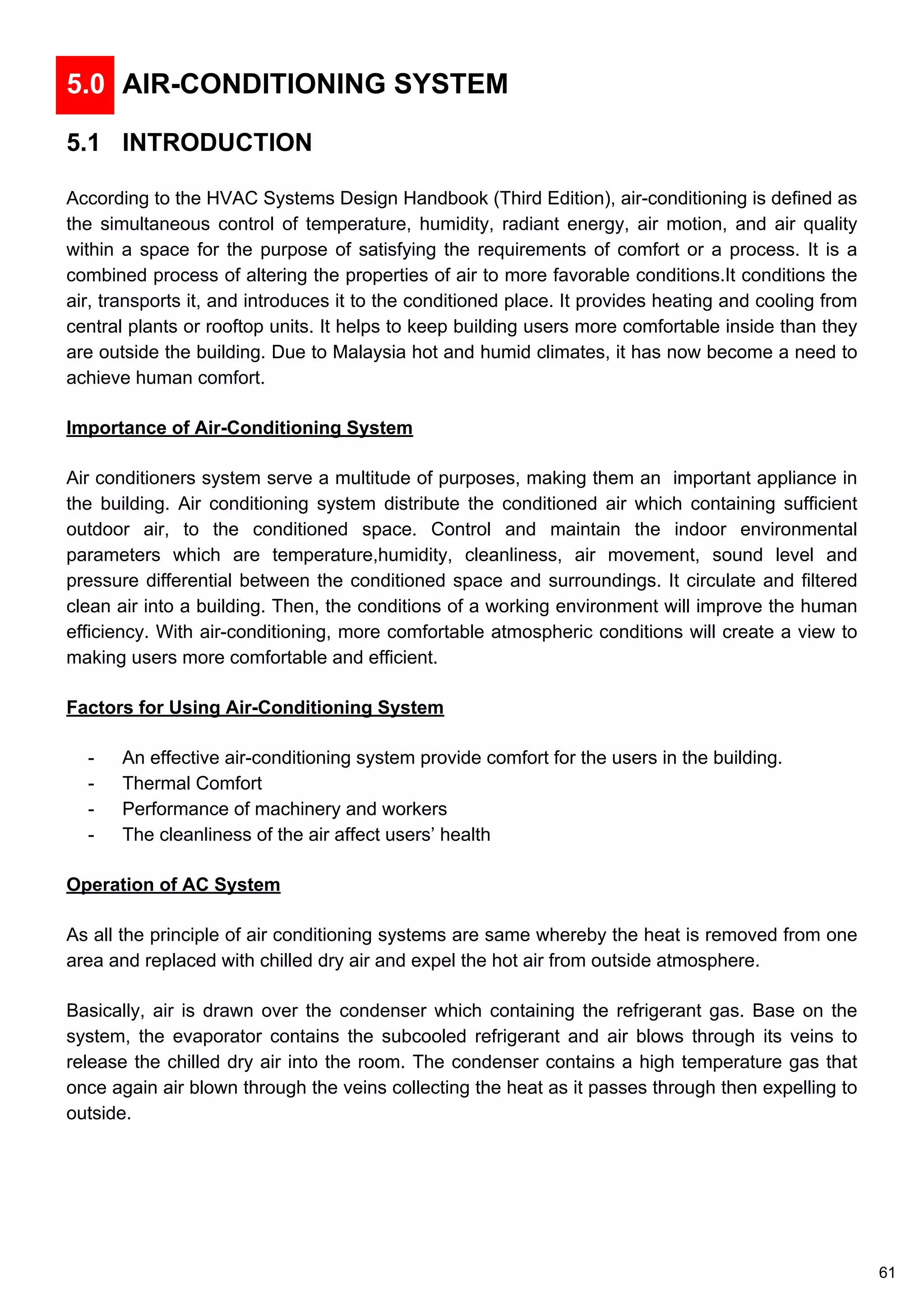 5.0 AIR-CONDITIONING SYSTEM
5.1 INTRODUCTION
According to the HVAC Systems Design Handbook (Third Edition), air-conditioning is defined as
the simultaneous control of temperature, humidity, radiant energy, air motion, and air quality
within a space for the purpose of satisfying the requirements of comfort or a process. It is a
combined process of altering the properties of air to more favorable conditions.It conditions the
air, transports it, and introduces it to the conditioned place. It provides heating and cooling from
central plants or rooftop units. It helps to keep building users more comfortable inside than they
are outside the building. Due to Malaysia hot and humid climates, it has now become a need to
achieve human comfort.
Importance of Air-Conditioning System
Air conditioners system serve a multitude of purposes, making them an important appliance in
the building. Air conditioning system distribute the conditioned air which containing sufficient
outdoor air, to the conditioned space. Control and maintain the indoor environmental
parameters which are temperature,humidity, cleanliness, air movement, sound level and
pressure differential between the conditioned space and surroundings. It circulate and filtered
clean air into a building. Then, the conditions of a working environment will improve the human
efficiency. With air-conditioning, more comfortable atmospheric conditions will create a view to
making users more comfortable and efficient.
Factors for Using Air-Conditioning System
- An effective air-conditioning system provide comfort for the users in the building.
- Thermal Comfort
- Performance of machinery and workers
- The cleanliness of the air affect users’ health
Operation of AC System
As all the principle of air conditioning systems are same whereby the heat is removed from one
area and replaced with chilled dry air and expel the hot air from outside atmosphere.
Basically, air is drawn over the condenser which containing the refrigerant gas. Base on the
system, the evaporator contains the subcooled refrigerant and air blows through its veins to
release the chilled dry air into the room. The condenser contains a high temperature gas that
once again air blown through the veins collecting the heat as it passes through then expelling to
outside.
61
 