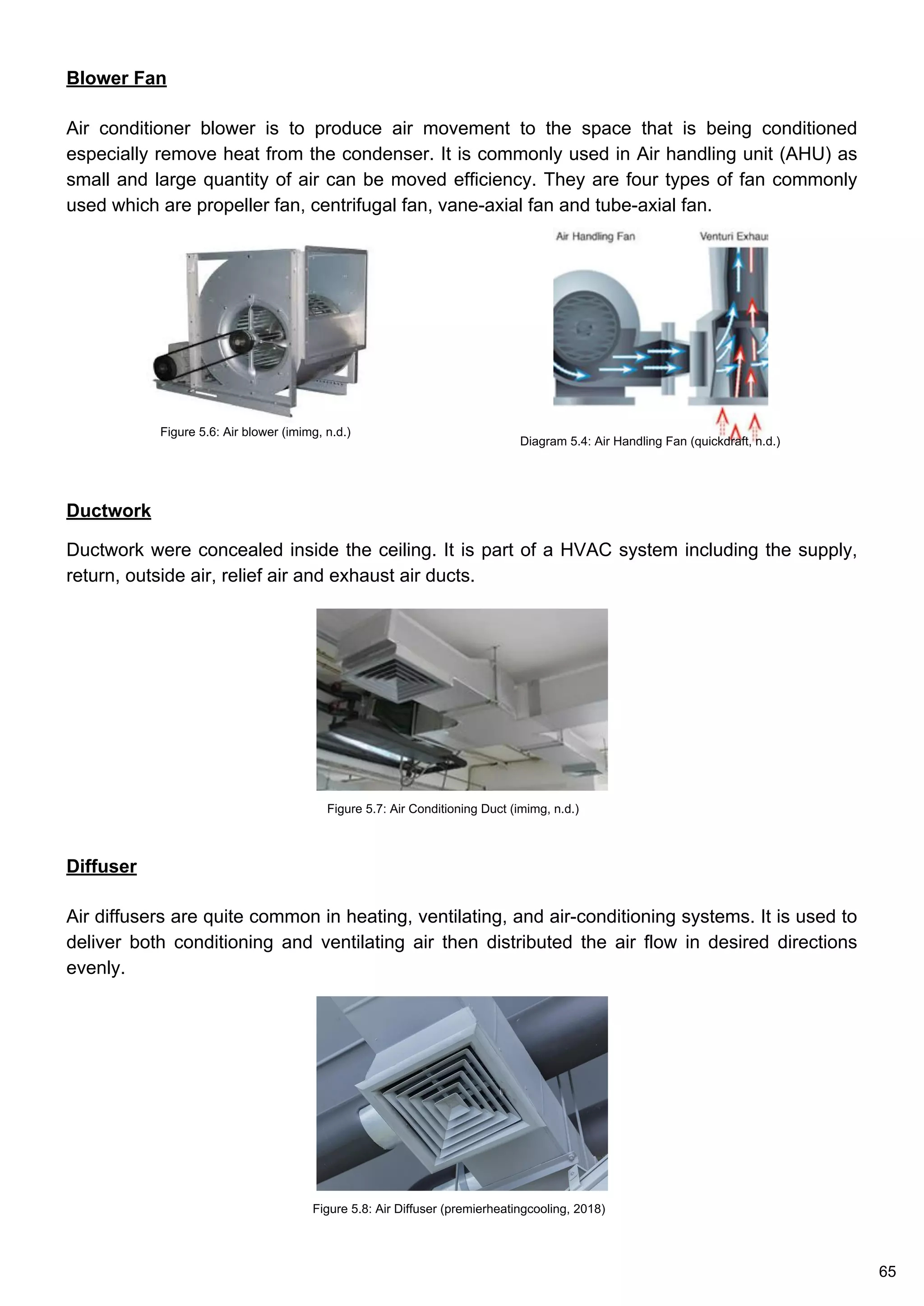 Ductwork
Ductwork were concealed inside the ceiling. It is part of a HVAC system including the supply,
return, outside air, relief air and exhaust air ducts.
Diffuser
Air diffusers are quite common in heating, ventilating, and air-conditioning systems. It is used to
deliver both conditioning and ventilating air then distributed the air flow in desired directions
evenly.
Blower Fan
Air conditioner blower is to produce air movement to the space that is being conditioned
especially remove heat from the condenser. It is commonly used in Air handling unit (AHU) as
small and large quantity of air can be moved efficiency. They are four types of fan commonly
used which are propeller fan, centrifugal fan, vane-axial fan and tube-axial fan.
Diagram 5.4: Air Handling Fan (quickdraft, n.d.)
Figure 5.6: Air blower (imimg, n.d.)
Figure 5.7: Air Conditioning Duct (imimg, n.d.)
Figure 5.8: Air Diffuser (premierheatingcooling, 2018)
65
 