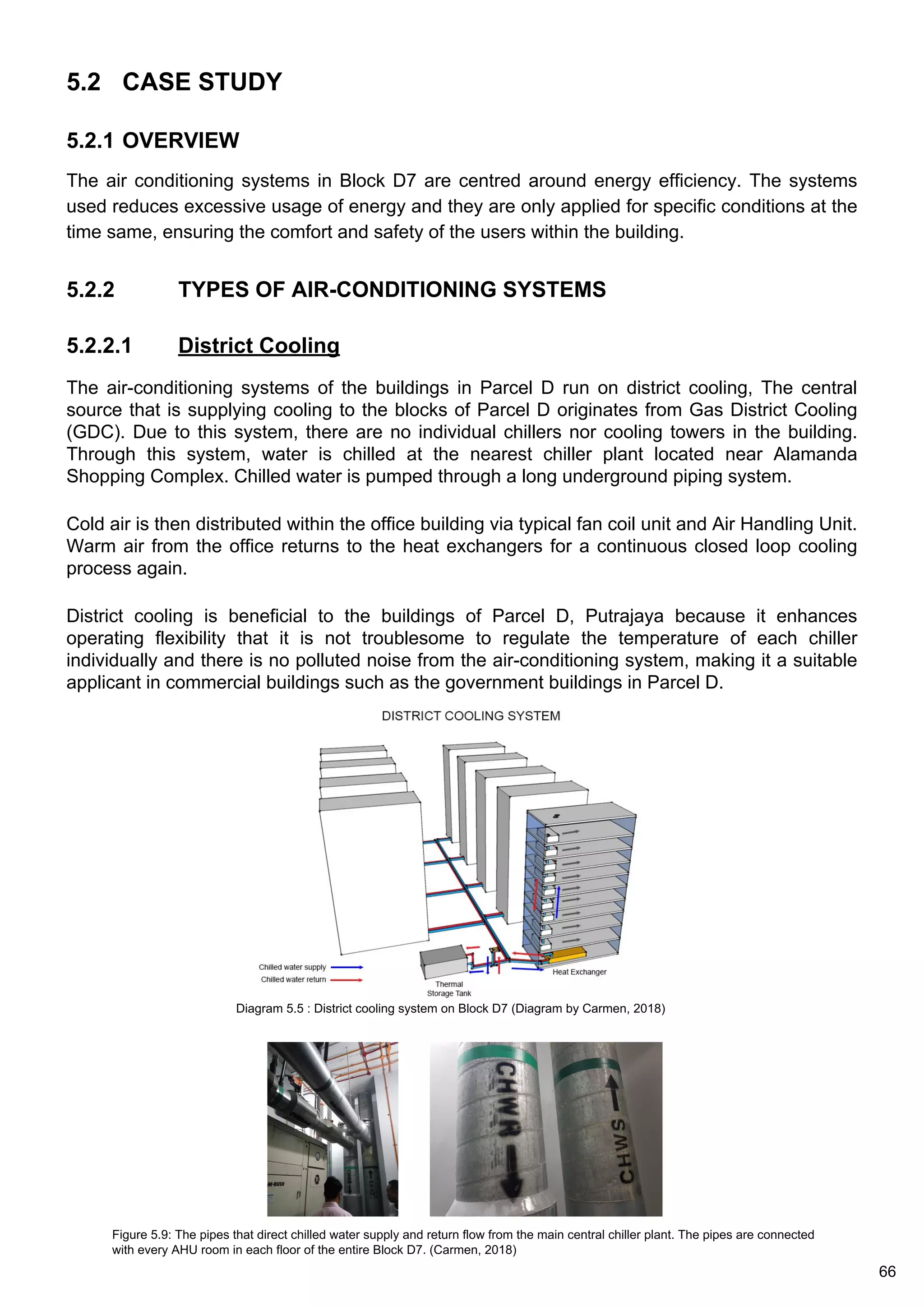 5.2 CASE STUDY
5.2.1 OVERVIEW
The air conditioning systems in Block D7 are centred around energy efficiency. The systems
used reduces excessive usage of energy and they are only applied for specific conditions at the
time same, ensuring the comfort and safety of the users within the building.
5.2.2 TYPES OF AIR-CONDITIONING SYSTEMS
5.2.2.1 District Cooling
The air-conditioning systems of the buildings in Parcel D run on district cooling, The central
source that is supplying cooling to the blocks of Parcel D originates from Gas District Cooling
(GDC). Due to this system, there are no individual chillers nor cooling towers in the building.
Through this system, water is chilled at the nearest chiller plant located near Alamanda
Shopping Complex. Chilled water is pumped through a long underground piping system.
Cold air is then distributed within the office building via typical fan coil unit and Air Handling Unit.
Warm air from the office returns to the heat exchangers for a continuous closed loop cooling
process again.
District cooling is beneficial to the buildings of Parcel D, Putrajaya because it enhances
operating flexibility that it is not troublesome to regulate the temperature of each chiller
individually and there is no polluted noise from the air-conditioning system, making it a suitable
applicant in commercial buildings such as the government buildings in Parcel D.
Diagram 5.5 : District cooling system on Block D7 (Diagram by Carmen, 2018)
Figure 5.9: The pipes that direct chilled water supply and return flow from the main central chiller plant. The pipes are connected
with every AHU room in each floor of the entire Block D7. (Carmen, 2018)
66
 
