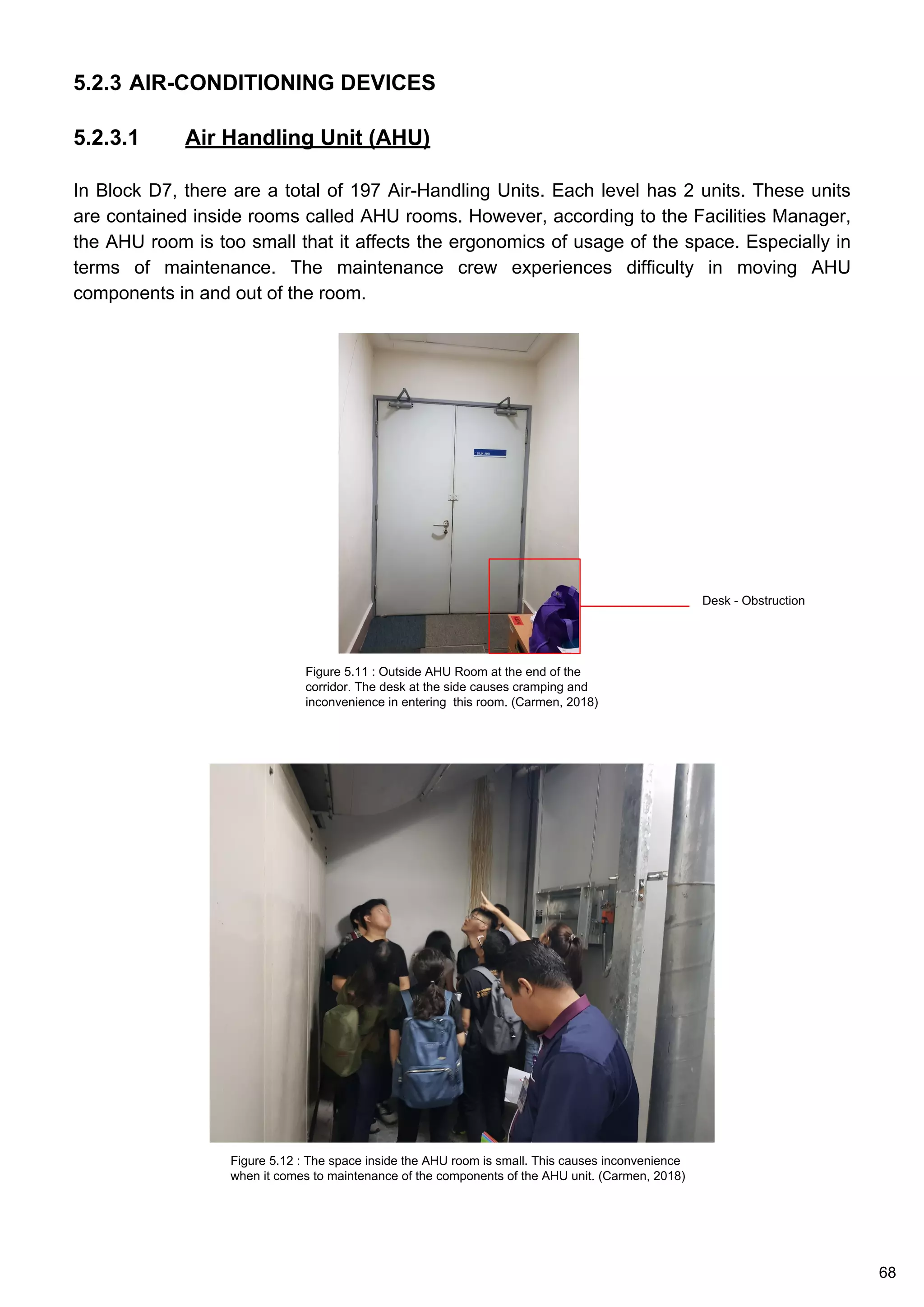 5.2.3 AIR-CONDITIONING DEVICES
5.2.3.1 Air Handling Unit (AHU)
In Block D7, there are a total of 197 Air-Handling Units. Each level has 2 units. These units
are contained inside rooms called AHU rooms. However, according to the Facilities Manager,
the AHU room is too small that it affects the ergonomics of usage of the space. Especially in
terms of maintenance. The maintenance crew experiences difficulty in moving AHU
components in and out of the room.
Figure 5.11 : Outside AHU Room at the end of the
corridor. The desk at the side causes cramping and
inconvenience in entering this room. (Carmen, 2018)
Figure 5.12 : The space inside the AHU room is small. This causes inconvenience
when it comes to maintenance of the components of the AHU unit. (Carmen, 2018)
Desk - Obstruction
68
 