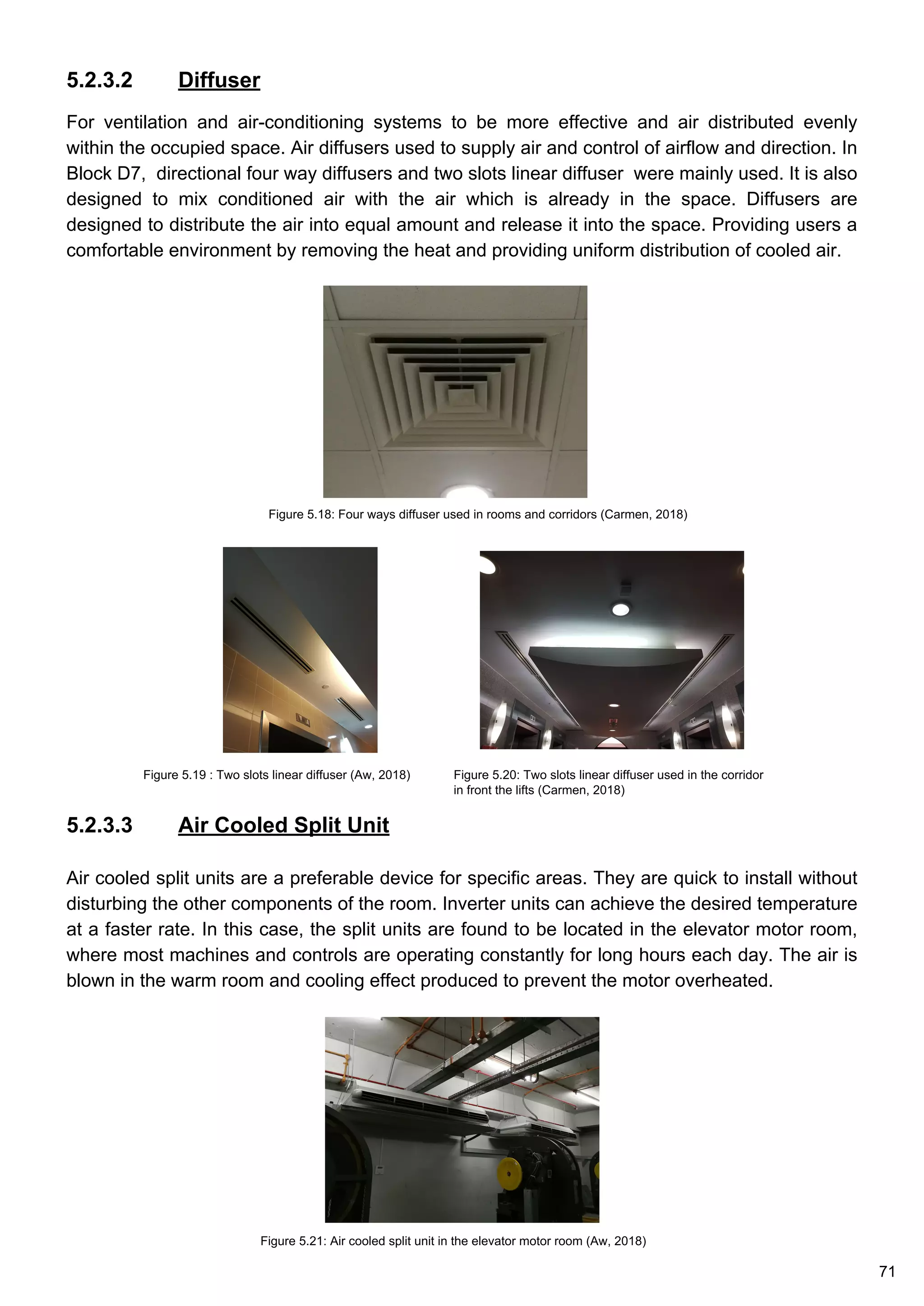 5.2.3.2 Diffuser
For ventilation and air-conditioning systems to be more effective and air distributed evenly
within the occupied space. Air diffusers used to supply air and control of airflow and direction. In
Block D7, directional four way diffusers and two slots linear diffuser were mainly used. It is also
designed to mix conditioned air with the air which is already in the space. Diffusers are
designed to distribute the air into equal amount and release it into the space. Providing users a
comfortable environment by removing the heat and providing uniform distribution of cooled air.
Figure 5.19 : Two slots linear diffuser (Aw, 2018)
Figure 5.18: Four ways diffuser used in rooms and corridors (Carmen, 2018)
Figure 5.20: Two slots linear diffuser used in the corridor
in front the lifts (Carmen, 2018)
5.2.3.3 Air Cooled Split Unit
Air cooled split units are a preferable device for specific areas. They are quick to install without
disturbing the other components of the room. Inverter units can achieve the desired temperature
at a faster rate. In this case, the split units are found to be located in the elevator motor room,
where most machines and controls are operating constantly for long hours each day. The air is
blown in the warm room and cooling effect produced to prevent the motor overheated.
Figure 5.21: Air cooled split unit in the elevator motor room (Aw, 2018)
71
 