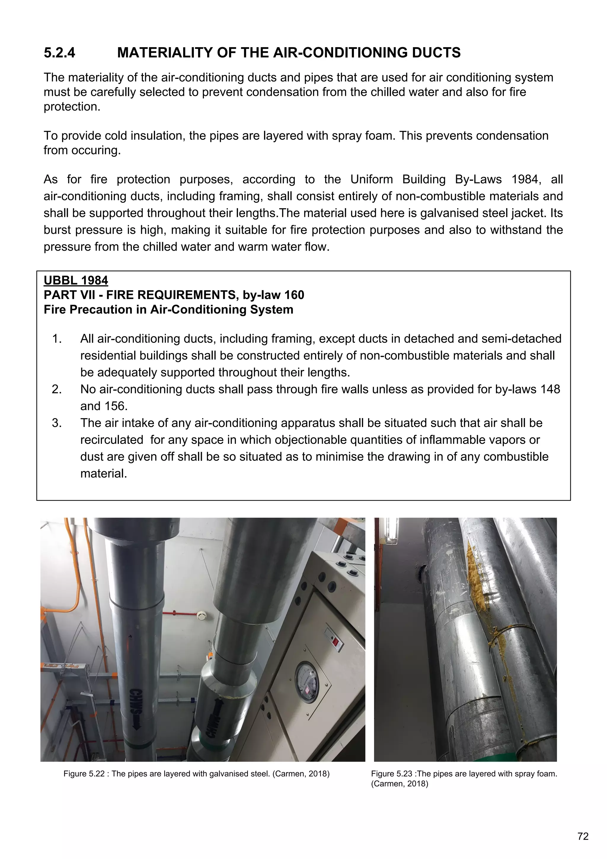 5.2.4 MATERIALITY OF THE AIR-CONDITIONING DUCTS
UBBL 1984
PART VII - FIRE REQUIREMENTS, by-law 160
Fire Precaution in Air-Conditioning System
1. All air-conditioning ducts, including framing, except ducts in detached and semi-detached
residential buildings shall be constructed entirely of non-combustible materials and shall
be adequately supported throughout their lengths.
2. No air-conditioning ducts shall pass through fire walls unless as provided for by-laws 148
and 156.
3. The air intake of any air-conditioning apparatus shall be situated such that air shall be
recirculated for any space in which objectionable quantities of inflammable vapors or
dust are given off shall be so situated as to minimise the drawing in of any combustible
material.
The materiality of the air-conditioning ducts and pipes that are used for air conditioning system
must be carefully selected to prevent condensation from the chilled water and also for fire
protection.
To provide cold insulation, the pipes are layered with spray foam. This prevents condensation
from occuring.
As for fire protection purposes, according to the Uniform Building By-Laws 1984, all
air-conditioning ducts, including framing, shall consist entirely of non-combustible materials and
shall be supported throughout their lengths.The material used here is galvanised steel jacket. Its
burst pressure is high, making it suitable for fire protection purposes and also to withstand the
pressure from the chilled water and warm water flow.
Figure 5.22 : The pipes are layered with galvanised steel. (Carmen, 2018) Figure 5.23 :The pipes are layered with spray foam.
(Carmen, 2018)
72
 