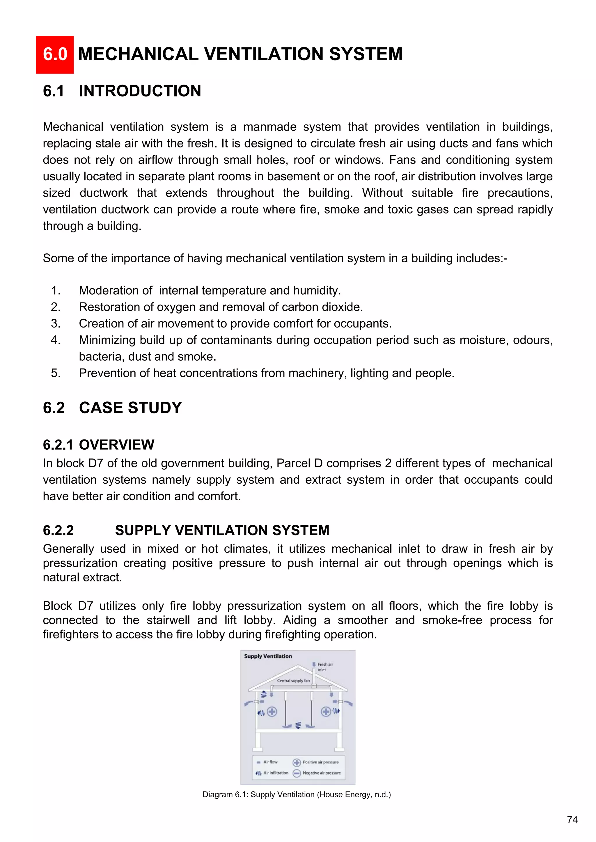6.0 MECHANICAL VENTILATION SYSTEM
6.1 INTRODUCTION
Mechanical ventilation system is a manmade system that provides ventilation in buildings,
replacing stale air with the fresh. It is designed to circulate fresh air using ducts and fans which
does not rely on airflow through small holes, roof or windows. Fans and conditioning system
usually located in separate plant rooms in basement or on the roof, air distribution involves large
sized ductwork that extends throughout the building. Without suitable fire precautions,
ventilation ductwork can provide a route where fire, smoke and toxic gases can spread rapidly
through a building.
Some of the importance of having mechanical ventilation system in a building includes:-
1. Moderation of internal temperature and humidity.
2. Restoration of oxygen and removal of carbon dioxide.
3. Creation of air movement to provide comfort for occupants.
4. Minimizing build up of contaminants during occupation period such as moisture, odours,
bacteria, dust and smoke.
5. Prevention of heat concentrations from machinery, lighting and people.
6.2 CASE STUDY
6.2.1 OVERVIEW
In block D7 of the old government building, Parcel D comprises 2 different types of mechanical
ventilation systems namely supply system and extract system in order that occupants could
have better air condition and comfort.
6.2.2 SUPPLY VENTILATION SYSTEM
Generally used in mixed or hot climates, it utilizes mechanical inlet to draw in fresh air by
pressurization creating positive pressure to push internal air out through openings which is
natural extract.
Block D7 utilizes only fire lobby pressurization system on all floors, which the fire lobby is
connected to the stairwell and lift lobby. Aiding a smoother and smoke-free process for
firefighters to access the fire lobby during firefighting operation.
Diagram 6.1: Supply Ventilation (House Energy, n.d.)
74
 