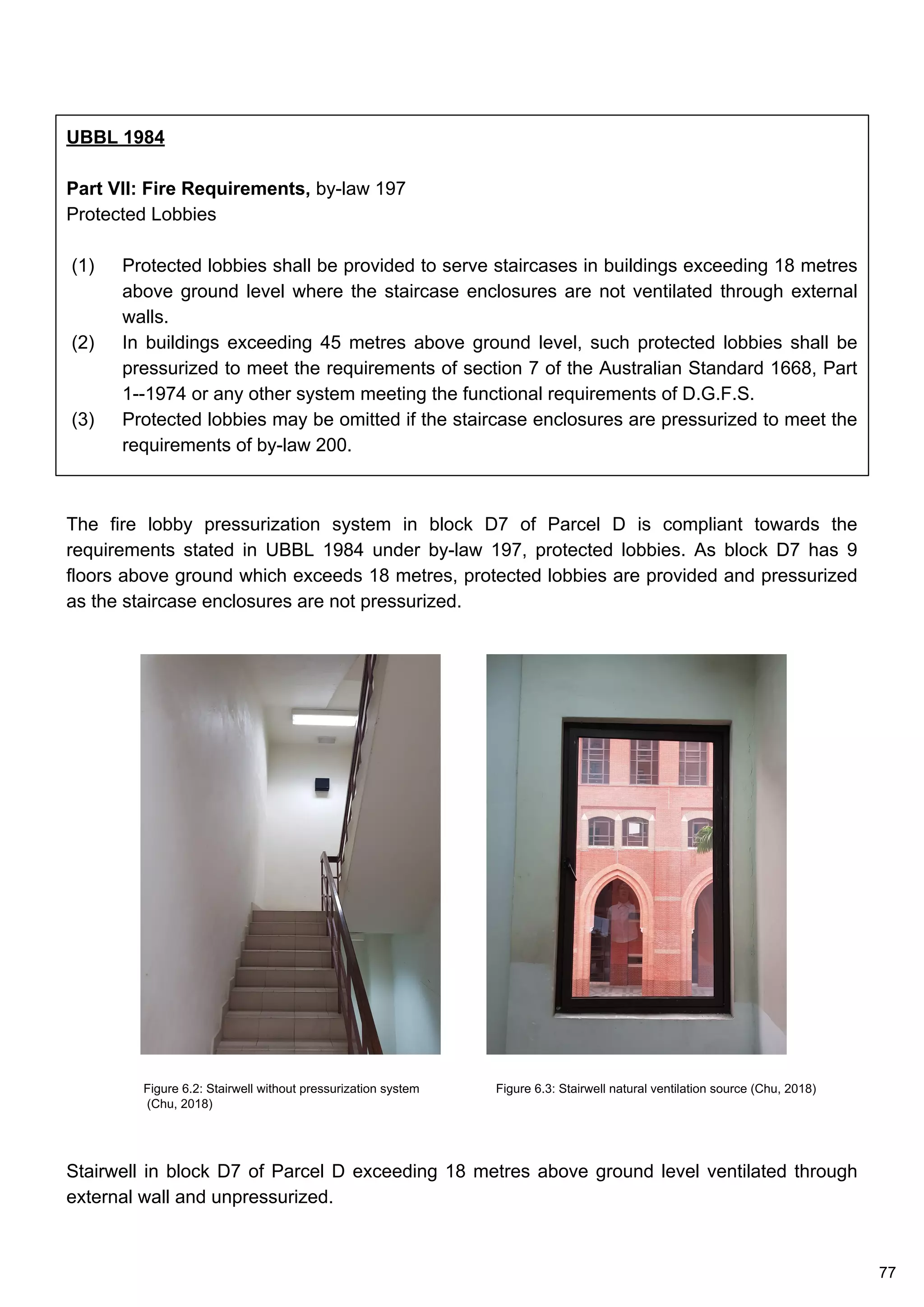 UBBL 1984
Part VII: Fire Requirements, by-law 197
Protected Lobbies
(1) Protected lobbies shall be provided to serve staircases in buildings exceeding 18 metres
above ground level where the staircase enclosures are not ventilated through external
walls.
(2) In buildings exceeding 45 metres above ground level, such protected lobbies shall be
pressurized to meet the requirements of section 7 of the Australian Standard 1668, Part
1--1974 or any other system meeting the functional requirements of D.G.F.S.
(3) Protected lobbies may be omitted if the staircase enclosures are pressurized to meet the
requirements of by-law 200.
The fire lobby pressurization system in block D7 of Parcel D is compliant towards the
requirements stated in UBBL 1984 under by-law 197, protected lobbies. As block D7 has 9
floors above ground which exceeds 18 metres, protected lobbies are provided and pressurized
as the staircase enclosures are not pressurized.
Stairwell in block D7 of Parcel D exceeding 18 metres above ground level ventilated through
external wall and unpressurized.
Figure 6.2: Stairwell without pressurization system
(Chu, 2018)
Figure 6.3: Stairwell natural ventilation source (Chu, 2018)
77
 