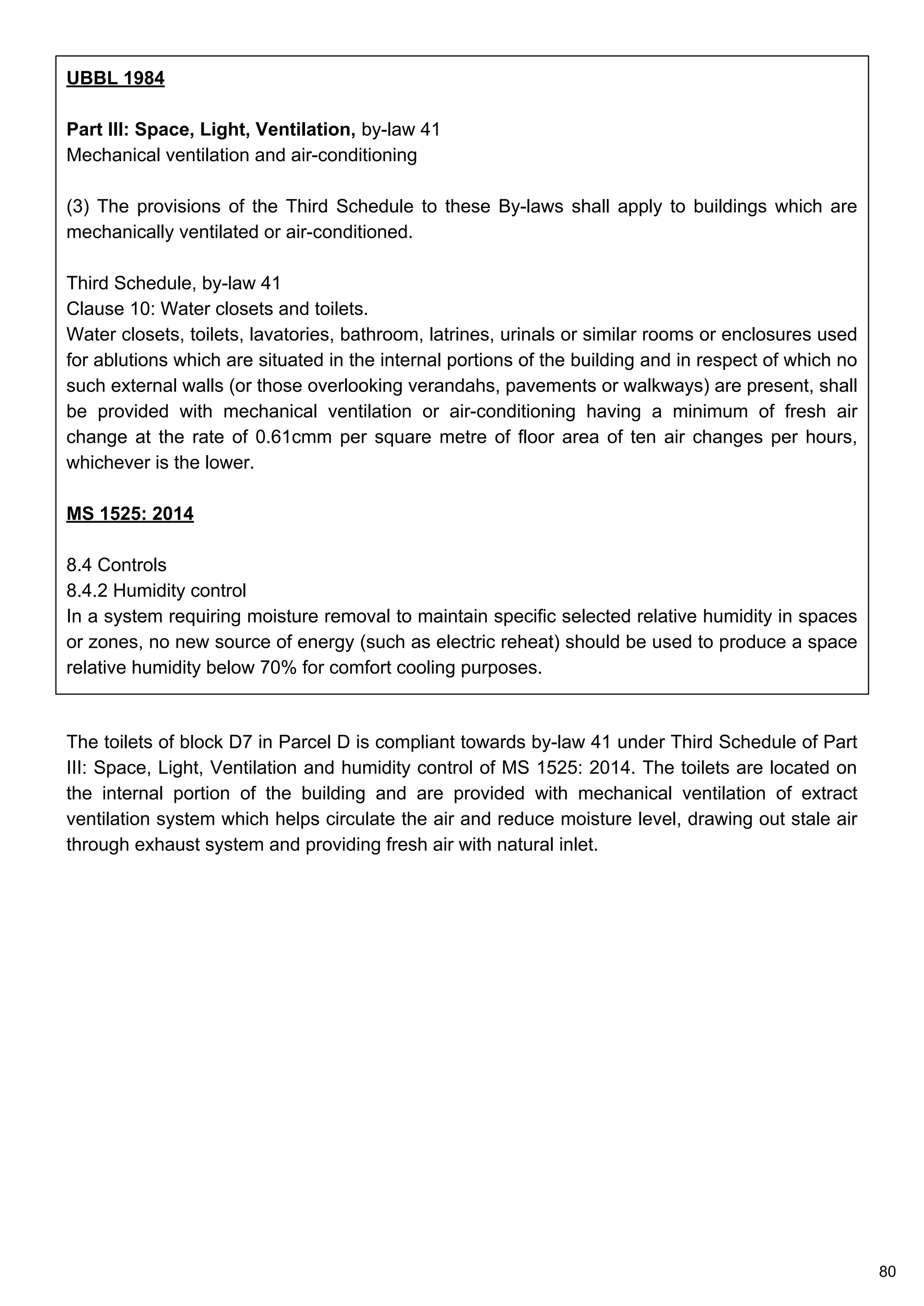 UBBL 1984
Part III: Space, Light, Ventilation, by-law 41
Mechanical ventilation and air-conditioning
(3) The provisions of the Third Schedule to these By-laws shall apply to buildings which are
mechanically ventilated or air-conditioned.
Third Schedule, by-law 41
Clause 10: Water closets and toilets.
Water closets, toilets, lavatories, bathroom, latrines, urinals or similar rooms or enclosures used
for ablutions which are situated in the internal portions of the building and in respect of which no
such external walls (or those overlooking verandahs, pavements or walkways) are present, shall
be provided with mechanical ventilation or air-conditioning having a minimum of fresh air
change at the rate of 0.61cmm per square metre of floor area of ten air changes per hours,
whichever is the lower.
MS 1525: 2014
8.4 Controls
8.4.2 Humidity control
In a system requiring moisture removal to maintain specific selected relative humidity in spaces
or zones, no new source of energy (such as electric reheat) should be used to produce a space
relative humidity below 70% for comfort cooling purposes.
The toilets of block D7 in Parcel D is compliant towards by-law 41 under Third Schedule of Part
III: Space, Light, Ventilation and humidity control of MS 1525: 2014. The toilets are located on
the internal portion of the building and are provided with mechanical ventilation of extract
ventilation system which helps circulate the air and reduce moisture level, drawing out stale air
through exhaust system and providing fresh air with natural inlet.
80
 