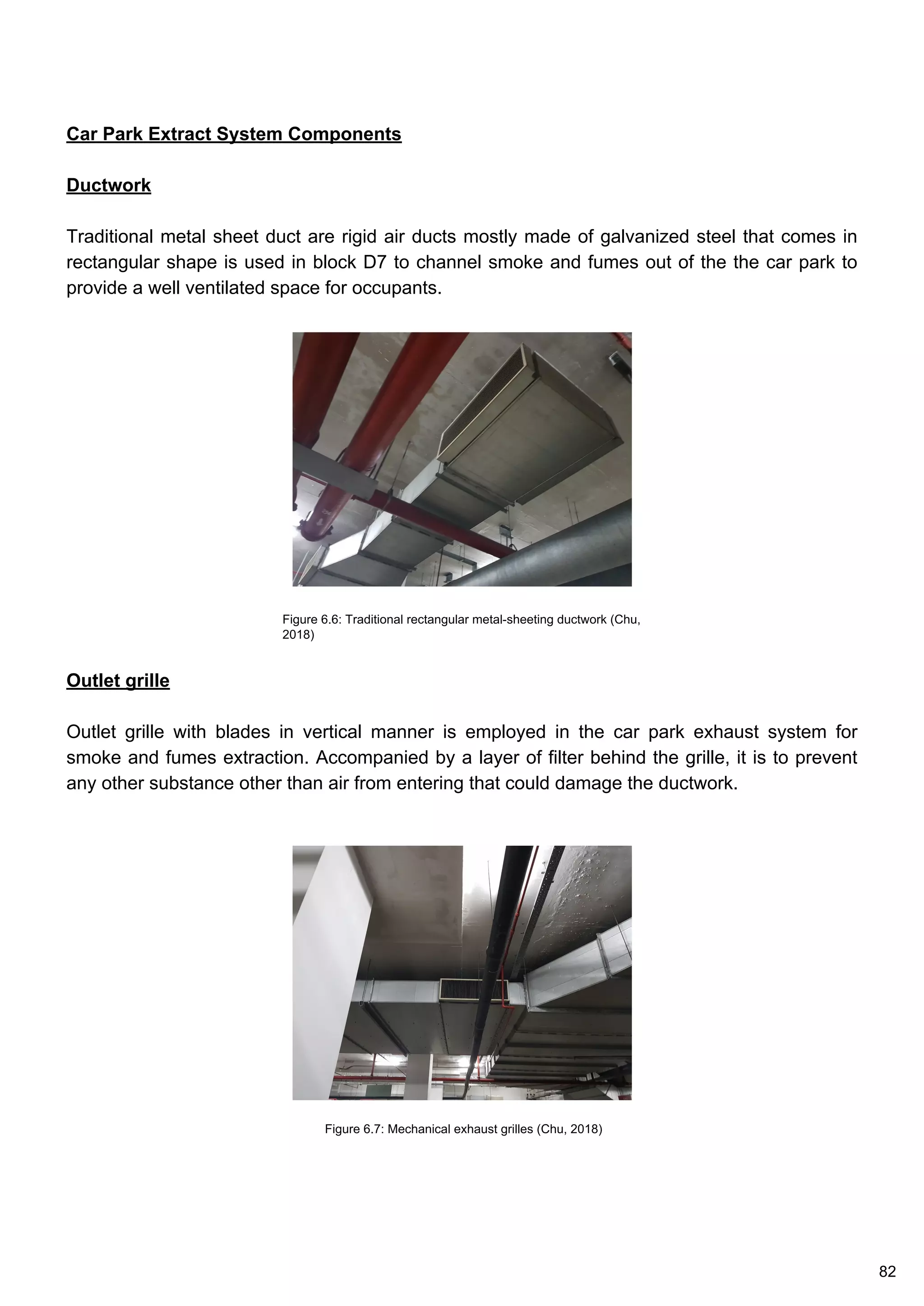 Car Park Extract System Components
Ductwork
Traditional metal sheet duct are rigid air ducts mostly made of galvanized steel that comes in
rectangular shape is used in block D7 to channel smoke and fumes out of the the car park to
provide a well ventilated space for occupants.
Outlet grille
Outlet grille with blades in vertical manner is employed in the car park exhaust system for
smoke and fumes extraction. Accompanied by a layer of filter behind the grille, it is to prevent
any other substance other than air from entering that could damage the ductwork.
Figure 6.6: Traditional rectangular metal-sheeting ductwork (Chu,
2018)
Figure 6.7: Mechanical exhaust grilles (Chu, 2018)
82
 