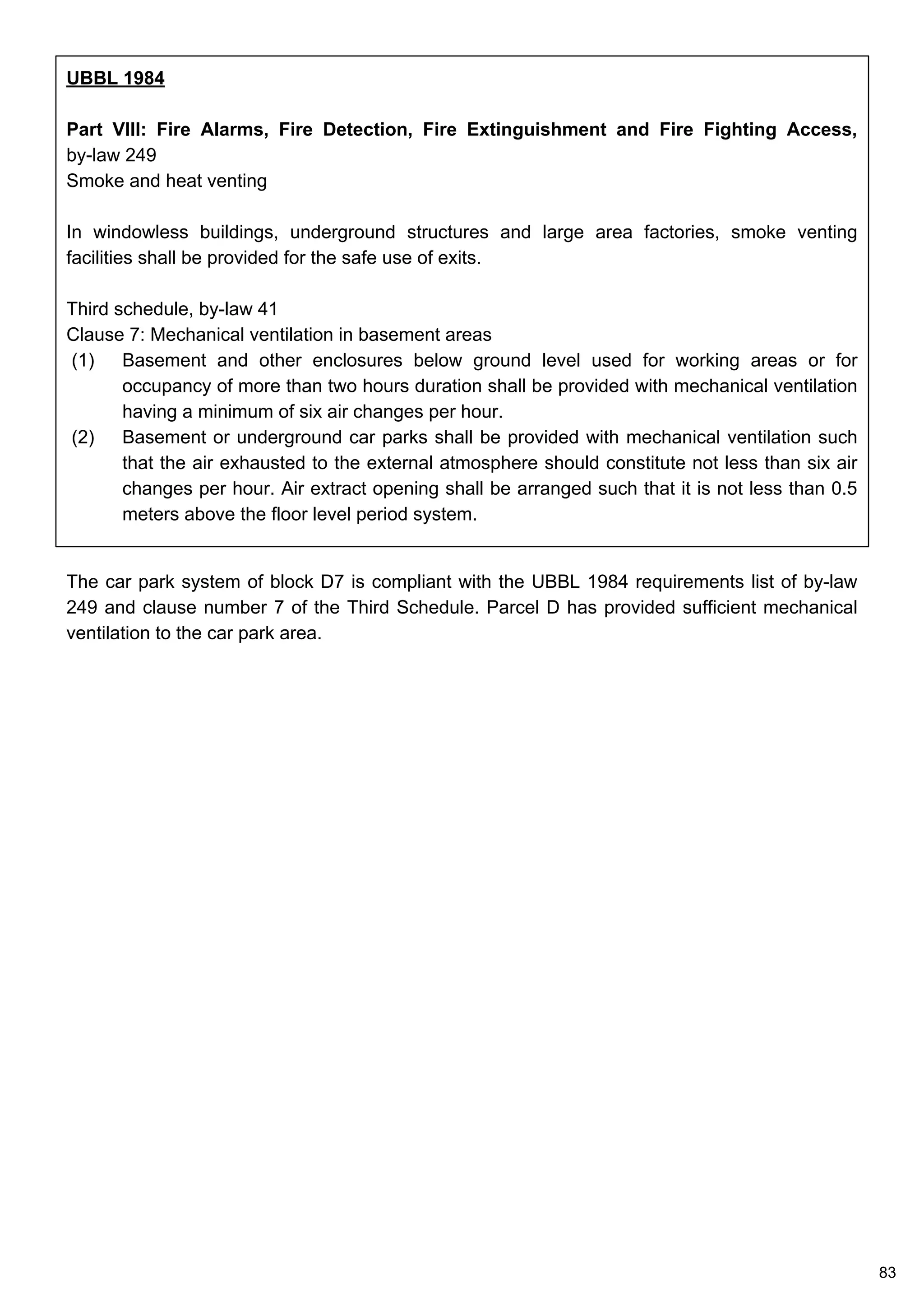 UBBL 1984
Part VIII: Fire Alarms, Fire Detection, Fire Extinguishment and Fire Fighting Access,
by-law 249
Smoke and heat venting
In windowless buildings, underground structures and large area factories, smoke venting
facilities shall be provided for the safe use of exits.
Third schedule, by-law 41
Clause 7: Mechanical ventilation in basement areas
(1) Basement and other enclosures below ground level used for working areas or for
occupancy of more than two hours duration shall be provided with mechanical ventilation
having a minimum of six air changes per hour.
(2) Basement or underground car parks shall be provided with mechanical ventilation such
that the air exhausted to the external atmosphere should constitute not less than six air
changes per hour. Air extract opening shall be arranged such that it is not less than 0.5
meters above the floor level period system.
The car park system of block D7 is compliant with the UBBL 1984 requirements list of by-law
249 and clause number 7 of the Third Schedule. Parcel D has provided sufficient mechanical
ventilation to the car park area.
83
 