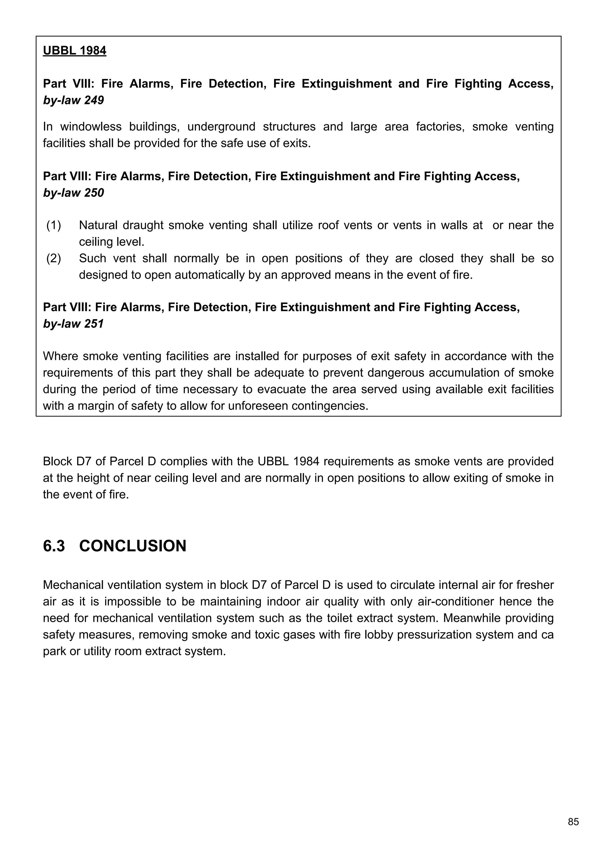 UBBL 1984
Part VIII: Fire Alarms, Fire Detection, Fire Extinguishment and Fire Fighting Access,
by-law 249
In windowless buildings, underground structures and large area factories, smoke venting
facilities shall be provided for the safe use of exits.
Part VIII: Fire Alarms, Fire Detection, Fire Extinguishment and Fire Fighting Access,
by-law 250
(1) Natural draught smoke venting shall utilize roof vents or vents in walls at or near the
ceiling level.
(2) Such vent shall normally be in open positions of they are closed they shall be so
designed to open automatically by an approved means in the event of fire.
Part VIII: Fire Alarms, Fire Detection, Fire Extinguishment and Fire Fighting Access,
by-law 251
Where smoke venting facilities are installed for purposes of exit safety in accordance with the
requirements of this part they shall be adequate to prevent dangerous accumulation of smoke
during the period of time necessary to evacuate the area served using available exit facilities
with a margin of safety to allow for unforeseen contingencies.
Block D7 of Parcel D complies with the UBBL 1984 requirements as smoke vents are provided
at the height of near ceiling level and are normally in open positions to allow exiting of smoke in
the event of fire.
85
6.3 CONCLUSION
Mechanical ventilation system in block D7 of Parcel D is used to circulate internal air for fresher
air as it is impossible to be maintaining indoor air quality with only air-conditioner hence the
need for mechanical ventilation system such as the toilet extract system. Meanwhile providing
safety measures, removing smoke and toxic gases with fire lobby pressurization system and ca
park or utility room extract system.
 