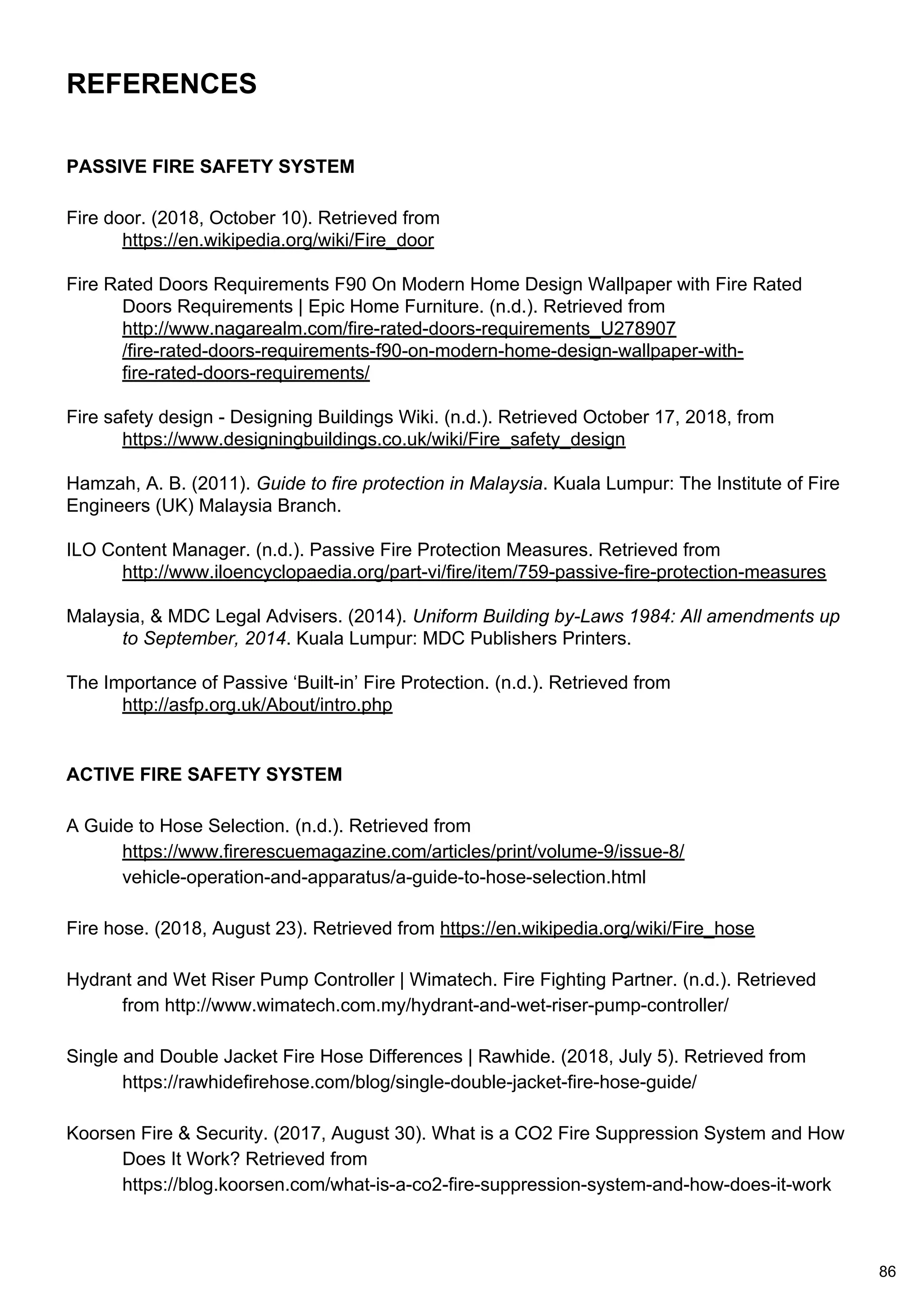 REFERENCES
PASSIVE FIRE SAFETY SYSTEM
Fire door. (2018, October 10). Retrieved from
https://en.wikipedia.org/wiki/Fire_door
Fire Rated Doors Requirements F90 On Modern Home Design Wallpaper with Fire Rated
Doors Requirements | Epic Home Furniture. (n.d.). Retrieved from
http://www.nagarealm.com/fire-rated-doors-requirements_U278907
/fire-rated-doors-requirements-f90-on-modern-home-design-wallpaper-with-
fire-rated-doors-requirements/
Fire safety design - Designing Buildings Wiki. (n.d.). Retrieved October 17, 2018, from
https://www.designingbuildings.co.uk/wiki/Fire_safety_design
Hamzah, A. B. (2011). Guide to fire protection in Malaysia. Kuala Lumpur: The Institute of Fire
Engineers (UK) Malaysia Branch.
ILO Content Manager. (n.d.). Passive Fire Protection Measures. Retrieved from
http://www.iloencyclopaedia.org/part-vi/fire/item/759-passive-fire-protection-measures
Malaysia, & MDC Legal Advisers. (2014). Uniform Building by-Laws 1984: All amendments up
to September, 2014. Kuala Lumpur: MDC Publishers Printers.
The Importance of Passive ‘Built-in’ Fire Protection. (n.d.). Retrieved from
http://asfp.org.uk/About/intro.php
ACTIVE FIRE SAFETY SYSTEM
A Guide to Hose Selection. (n.d.). Retrieved from
https://www.firerescuemagazine.com/articles/print/volume-9/issue-8/
vehicle-operation-and-apparatus/a-guide-to-hose-selection.html
Fire hose. (2018, August 23). Retrieved from https://en.wikipedia.org/wiki/Fire_hose
Hydrant and Wet Riser Pump Controller | Wimatech. Fire Fighting Partner. (n.d.). Retrieved
from http://www.wimatech.com.my/hydrant-and-wet-riser-pump-controller/
Single and Double Jacket Fire Hose Differences | Rawhide. (2018, July 5). Retrieved from
https://rawhidefirehose.com/blog/single-double-jacket-fire-hose-guide/
Koorsen Fire & Security. (2017, August 30). What is a CO2 Fire Suppression System and How
Does It Work? Retrieved from
https://blog.koorsen.com/what-is-a-co2-fire-suppression-system-and-how-does-it-work
86
 