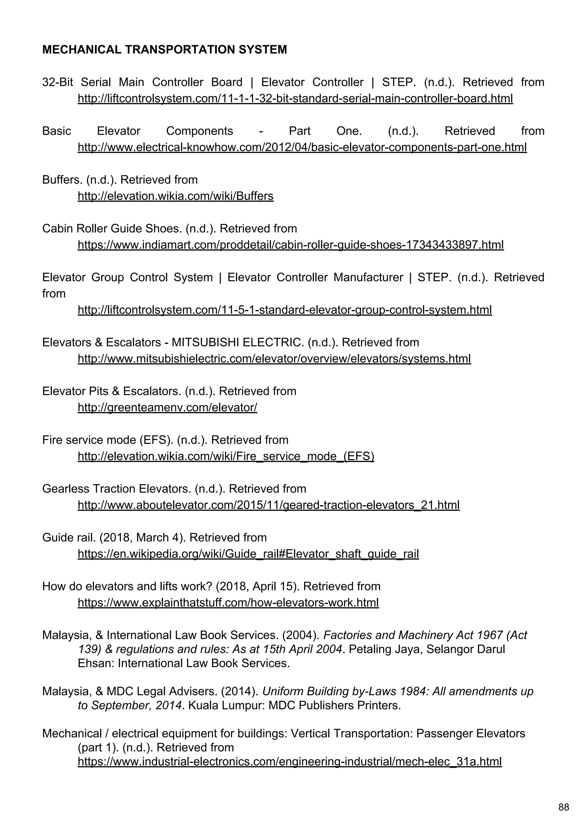 MECHANICAL TRANSPORTATION SYSTEM
32-Bit Serial Main Controller Board | Elevator Controller | STEP. (n.d.). Retrieved from
http://liftcontrolsystem.com/11-1-1-32-bit-standard-serial-main-controller-board.html
Basic Elevator Components - Part One. (n.d.). Retrieved from
http://www.electrical-knowhow.com/2012/04/basic-elevator-components-part-one.html
Buffers. (n.d.). Retrieved from
http://elevation.wikia.com/wiki/Buffers
Cabin Roller Guide Shoes. (n.d.). Retrieved from
https://www.indiamart.com/proddetail/cabin-roller-guide-shoes-17343433897.html
Elevator Group Control System | Elevator Controller Manufacturer | STEP. (n.d.). Retrieved
from
http://liftcontrolsystem.com/11-5-1-standard-elevator-group-control-system.html
Elevators & Escalators - MITSUBISHI ELECTRIC. (n.d.). Retrieved from
http://www.mitsubishielectric.com/elevator/overview/elevators/systems.html
Elevator Pits & Escalators. (n.d.). Retrieved from
http://greenteamenv.com/elevator/
Fire service mode (EFS). (n.d.). Retrieved from
http://elevation.wikia.com/wiki/Fire_service_mode_(EFS)
Gearless Traction Elevators. (n.d.). Retrieved from
http://www.aboutelevator.com/2015/11/geared-traction-elevators_21.html
Guide rail. (2018, March 4). Retrieved from
https://en.wikipedia.org/wiki/Guide_rail#Elevator_shaft_guide_rail
How do elevators and lifts work? (2018, April 15). Retrieved from
https://www.explainthatstuff.com/how-elevators-work.html
Malaysia, & International Law Book Services. (2004). Factories and Machinery Act 1967 (Act
139) & regulations and rules: As at 15th April 2004. Petaling Jaya, Selangor Darul
Ehsan: International Law Book Services.
Malaysia, & MDC Legal Advisers. (2014). Uniform Building by-Laws 1984: All amendments up
to September, 2014. Kuala Lumpur: MDC Publishers Printers.
Mechanical / electrical equipment for buildings: Vertical Transportation: Passenger Elevators
(part 1). (n.d.). Retrieved from
https://www.industrial-electronics.com/engineering-industrial/mech-elec_31a.html
88
 