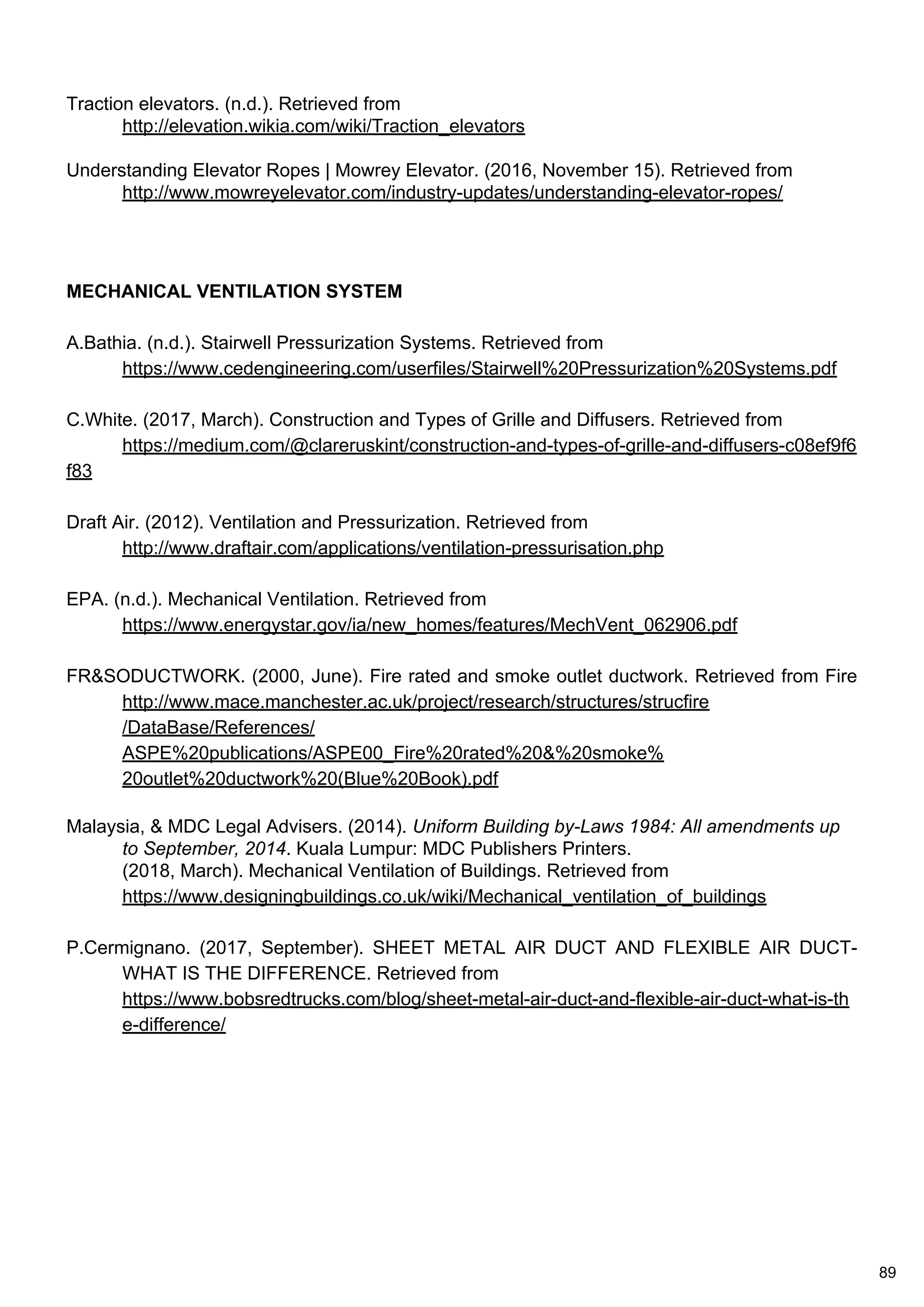 Traction elevators. (n.d.). Retrieved from
http://elevation.wikia.com/wiki/Traction_elevators
Understanding Elevator Ropes | Mowrey Elevator. (2016, November 15). Retrieved from
http://www.mowreyelevator.com/industry-updates/understanding-elevator-ropes/
MECHANICAL VENTILATION SYSTEM
A.Bathia. (n.d.). Stairwell Pressurization Systems. Retrieved from
https://www.cedengineering.com/userfiles/Stairwell%20Pressurization%20Systems.pdf
C.White. (2017, March). Construction and Types of Grille and Diffusers. Retrieved from
https://medium.com/@clareruskint/construction-and-types-of-grille-and-diffusers-c08ef9f6
f83
Draft Air. (2012). Ventilation and Pressurization. Retrieved from
http://www.draftair.com/applications/ventilation-pressurisation.php
EPA. (n.d.). Mechanical Ventilation. Retrieved from
https://www.energystar.gov/ia/new_homes/features/MechVent_062906.pdf
FR&SODUCTWORK. (2000, June). Fire rated and smoke outlet ductwork. Retrieved from Fire
http://www.mace.manchester.ac.uk/project/research/structures/strucfire
/DataBase/References/
ASPE%20publications/ASPE00_Fire%20rated%20&%20smoke%
20outlet%20ductwork%20(Blue%20Book).pdf
Malaysia, & MDC Legal Advisers. (2014). Uniform Building by-Laws 1984: All amendments up
to September, 2014. Kuala Lumpur: MDC Publishers Printers.
(2018, March). Mechanical Ventilation of Buildings. Retrieved from
https://www.designingbuildings.co.uk/wiki/Mechanical_ventilation_of_buildings
P.Cermignano. (2017, September). SHEET METAL AIR DUCT AND FLEXIBLE AIR DUCT-
WHAT IS THE DIFFERENCE. Retrieved from
https://www.bobsredtrucks.com/blog/sheet-metal-air-duct-and-flexible-air-duct-what-is-th
e-difference/
89
 