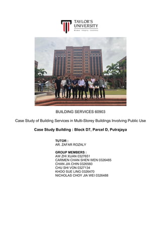 BUILDING SERVICES 60903
Case Study of Building Services in Multi-Storey Buildings Involving Public Use
Case Study Building : Block D7, Parcel D, Putrajaya
TUTOR :
AR. ZAFAR ROZALY
GROUP MEMBERS :
AW ZHI XUAN 0327651
CARMEN CHAN SHEN WEN 0326485
CHAN JIA CHIN 0326560
CHU SHI VON 0327134
KHOO SUE LING 0326470
NICHOLAS CHOY JIA WEI 0326488
 