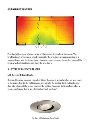 4.3 DAYLIGHT CONTOUR
The daylight contour show a range of illuminance throughout the room. The
brightest part of the space which nearest to the windows are representing in a
warmer tones and the tones slowly become cooler towards the darker parts of the
room which are further away from the windows.
4.4 TYPES OF LAMPS TO BE USED
LED Recessed Round Light
Recessed lighting makes a room feel bigger because it actually takes up less space
in the room. Due to the lighting cans are set into the ceiling itself, noting hangs
down to interrupt the visual space of the ceiling. Recessed lighting also makes a
room look bigger due to an effect called ‘wall washing’.
Fig 4.4.1 LED Recessed Round Light
 
