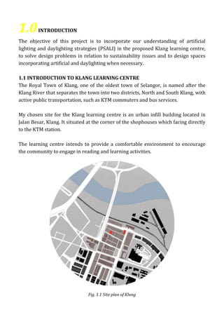 1.0INTRODUCTION
The objective of this project is to incorporate our understanding of artificial
lighting and daylighting strategies (PSALI) in the proposed Klang learning centre,
to solve design problems in relation to sustainability issues and to design spaces
incorporating artificial and daylighting when necessary.
1.1 INTRODUCTION TO KLANG LEARNING CENTRE
The Royal Town of Klang, one of the oldest town of Selangor, is named after the
Klang River that separates the town into two districts, North and South Klang, with
active public transportation, such as KTM commuters and bus services.
My chosen site for the Klang learning centre is an urban infill building located in
Jalan Besar, Klang. It situated at the corner of the shophouses which facing directly
to the KTM station.
The learning centre intends to provide a comfortable environment to encourage
the community to engage in reading and learning activities.
Fig. 1.1 Site plan of Klang
 