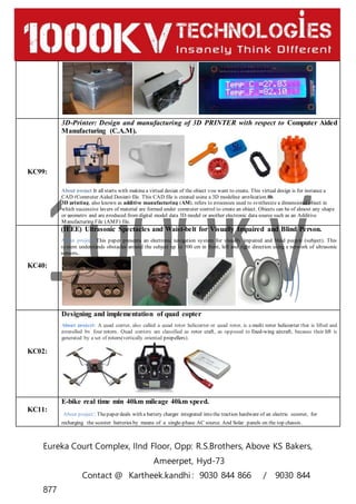 Eureka Court Complex, IInd Floor, Opp: R.S.Brothers, Above KS Bakers,
Ameerpet, Hyd-73
Contact @ Kartheek.kandhi : 9030 844 866 / 9030 844
877
KC99:
3D-Printer: Design and manufacturing of 3D PRINTER with respect to Computer Aided
Manufacturing (C.A.M).
About project It all starts with making a virtual design of the object you want to create. This virtual design is for instance a
CAD (Computer Aided Design) file. This CAD file is created using a 3D modeling application.
3D printing, also known as additive manufacturing (AM), refers to processes used to synthesize a dimensional object in
which successive layers of material are formed under computer control to create an object. Objects can be of almost any shape
or geometry and are produced from digital model data 3D model or another electronic data source such as an Additive
Manufacturing File (AMF) file.
KC40:
(IEEE) Ultrasonic Spectacles and Waist-belt for Visually Impaired and Blind Person.
About project: This paper presents an electronic navigation system for visually impaired and blind people (subject). This
system understands obstacles around the subject up to 500 cm in front, left and right direction using a network of ultrasonic
sensors.
KC02:
Designing and implementation of quad copter
About project: A quad copter, also called a quad rotor helicopter or quad rotor, is a multi rotor helicopter that is lifted and
propelled by four rotors. Quad copters are classified as rotor craft, as opposed to fixed-wing aircraft, because their lift is
generated by a set of rotors(vertically oriented propellers).
KC11:
E-bike real time min 40km mileage 40km speed.
About project: Thepaper deals with a battery charger integrated into the traction hardware of an electric scooter, for
recharging the scooter batteries by means of a single-phase AC source. And Solar panels on the top chassis.
 