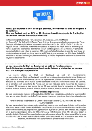 11
Fersa, que exporta el 96% de lo que produce, incrementa su cifra de negocio a
82 millones
El grupo facturó casi un 14% en 2018 más e invertirá este año de 5 a 6 millo-
nes en tres nuevas líneas de producción.
Instalaciones productivas de Fersa Bearings en Zaragoza.Guillermo Mestre
Un “buen año”. Así dene 2018 Pedro Pablo Andreu, director general del grupo aragonés Fersa
Bearings, al haber registrado un incremento en la facturación del 13,9%. “En 2017 la cifra de
negocio fue de 72 millones. Para este año pasado el objetivo era llegar a los 78 millones y los
hemos superado, alcanzando 82 millones con un ebitda superior a los 9 millones. Y para este
ejercicio el objetivo es volver a crecer un 12% más”, señaló el directivo al recordar que “jugar en
un damero internacional”, es decir, exportar el 96% de lo que producen –el 60% fuera de la UE–,
junto con la apuesta tecnológica, las inversiones y la cultura empresarial es lo que sustenta esta
trayectoria ascendente.
La nueva planta de Sigit en Calatayud ya está en funcionamiento
Son 9.000 metros cuadrados en Cuadras de Esteras y el objetivo es que en
2021 allí trabajen 160 personas.
La nueva planta de Sigit en Calatayud ya está en funcionamiento
La nueva planta de Sigit en Calatayud ya está en funcionamientoAyuntamiento de Calatayud
Sigit, dedicada a la fabricación de piezas de inyección de plástico para automóviles, ya ha co-
menzado su actividad en su nueva planta localizada en la zona industrial Cuadras de Esteras,
en la carretera del Monasterio de Piedra. Allí se han instalado ocho máquinas de inyección
y trabajan 50 personas a tres turnos de las 60 que en total tiene la compañía en Calatayud.
Aragón busca ingenieras
La baja presencia de mujeres en los estudios más técnicos y digitales podría lastrar su empleabili-
dad a corto plazo. Un informe de PwC insta a crear referentes que sirvan de modelo a las alumnas
Feria de empleo celebrada en el Centro Politécnico Superior (CPS) del barrio del Actur. -
EL PERIÓDICO
La baja presencia de las mujeres en los estudios y carreras más técnicas y digitales podría acabar
afectando a sus índices de empleabilidad a corto-medio plazo. Así lo advierte un informe de la fun-
dación PricewaterhouseCoopers (PwC) presentado ayer en la Cámara de Comercio de Zaragoza
en el que han participado cerca de 200 empresas y 168 chicas de entre 14 y 25 años. Según el
estudio, titulado Mujeres jóvenes ante el empleo, el mercado laboral del futuro se verá fuertemente
condicionado por el avance de la digitalización, que transformará, en los próximos diez años, los
sectores, los empleos y las competencias profesionales necesarias.
Servicios para el Empleo CCOO Aragón
 