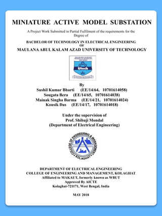 MINIATURE ACTIVE MODEL SUBSTATION
A Project Work Submitted in Partial Fulfilment of the requirements for the
Degree of
BACHELOR OF TECHNOLOGY IN ELECTRICAL ENGINEERING
OF
MAULANA ABUL KALAM AZAD UNIVERSITY OF TECHNOLOGY
By
Sushil Kumar Bharti (EE/14/64, 10701614058)
Sougata Bera (EE/14/65, 10701614038)
Mainak Singha Barma (EE/14/21, 10701614024)
Kousik Das (EE/14/17, 10701614018)
Under the supervision of
Prof. Shibaji Mondal
(Department of Electrical Engineering)
DEPARTMENT OF ELECTRICAL ENGINEERING
COLLEGE OF ENGINEERING AND MANAGEMENT, KOLAGHAT
Affiliated to MAKAUT, formerly known as WBUT
Approved By AICTE
Kolaghat-721171, West Bengal, India
MAY 2018
 