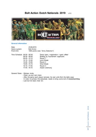B.A.D.NATIONALS2018
1
Bolt Action Dutch Nationals 2019 v1.0
General information
Date: 23-06-2019
Game system: Bolt Action
Point limit: 1000 points (see: “Army Selection”)
Time Schedule: 09.00 - 09:30 Doors open + registration + grab coffee!
09:30 - 09:45 Briefing by Tournament organizers
09.45 - 12:15 Round 1
12:15 - 12:45 lunch Break
12:45 - 15:00 Round 2
15:00 - 15:15 Short Break
15:15 - 17:45 Round 3
17:45 - 18:15 Award ceremony
General Rules: - Behave nicely
- Clean up your own mess
- After the game each player removes his own units from the table asap
In order to achieve this everybody needs to bring some sort of movement tray.
- Last but not least, have fun.
 