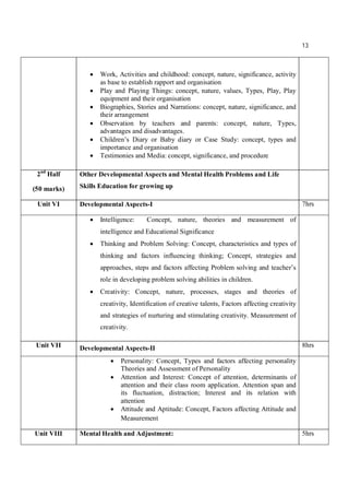 13
 Work, Activities and childhood: concept, nature, significance, activity
as base to establish rapport and organisation
 Play and Playing Things: concept, nature, values, Types, Play, Play
equipment and their organisation
 Biographies, Stories and Narrations: concept, nature, significance, and
their arrangement
 Observation by teachers and parents: concept, nature, Types,
advantages and disadvantages.
 Children’s Diary or Baby diary or Case Study: concept, types and
importance and organisation
 Testimonies and Media: concept, significance, and procedure
2nd
Half
(50 marks)
Other Developmental Aspects and Mental Health Problems and Life
Skills Education for growing up
Unit VI Developmental Aspects-I 7hrs
 Intelligence: Concept, nature, theories and measurement of
intelligence and Educational Significance
 Thinking and Problem Solving: Concept, characteristics and types of
thinking and factors influencing thinking; Concept, strategies and
approaches, steps and factors affecting Problem solving and teacher’s
role in developing problem solving abilities in children.
 Creativity: Concept, nature, processes, stages and theories of
creativity, Identification of creative talents, Factors affecting creativity
and strategies of nurturing and stimulating creativity. Measurement of
creativity.
Unit VII Developmental Aspects-II 8hrs
 Personality: Concept, Types and factors affecting personality
Theories and Assessment of Personality
 Attention and Interest: Concept of attention, determinants of
attention and their class room application. Attention span and
its fluctuation, distraction; Interest and its relation with
attention
 Attitude and Aptitude: Concept, Factors affecting Attitude and
Measurement
Unit VIII Mental Health and Adjustment: 5hrs
 
