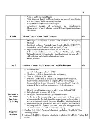 14
 What is health and mental health
 What is mental health problems children and general identification
criteria of mental health problems of children
 Role of School and Teachers in this regard
 Adjustment: Concept of Adjustment and Maladjustment,
Characteristics of a well adjusted person; Different types of adjustment
Mechanism
Unit IX Different Types of Mental Health Problems: 6hrs
 Meaningful Classification of mental health problems of school going
Children
 Emotional problems: Anxiety Related Disorder, Phobia, OCD, PSTD,
somatoform –identification criteria and teachers’ role
 Depression and suicide-identification and teachers’ role
 Behavioural Problems and psychosis: ADHD, CD, ODD,
Schizophrenia and bipolar disorder - identification and teachers’ role
- identification and role of teacher in this regards
Others problems
Unit X Promotion of mental health: Adolescents Life Skills Education 6hrs
 what is life sills
 core life skills as prescribed by WHO
 Significance of life skills education for adolescence
 What is Resilience in this context
 Different Life Skills: Self awareness & interpersonal relationship,
Interpersonal communication & Empathy, Decision making &
Problem Solving, Critical thinking & Creative thinking, Coping with
emotion & Stress, and Discussion as prescribe by department
Engagement
with Field/
Practicum
(25 Marks)
 Identify mental health problems of school going children (SDQ)
 Role playing for practising life skills
 Listing the socio-economic background of the learner
 To list down the instances of peer pressure which may have harmful
consequences for the students and the ways adopted by them to face or
cope with these unfavorable situations. (Smoking, injecting drug etc.)
 Find out the plug-in points from your school subjects and link it with
the components of Life skills Education. Also plan out supplementary
co-curricular activities for the same or role playing
Suggested
Readings
1. Chauhan S. S. (2004). Advanced educational psychology. New Delhi :Vikas
Publishing House.
2. Mangal, S. K. (2008). Advanced educational psychology. New Delhi : Prentice Hall
of India.
 