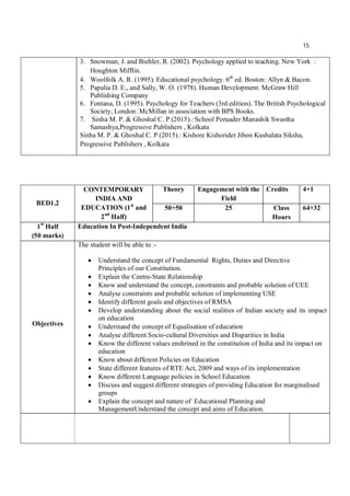 15
3. Snowman, J. and Biehler, R. (2002). Psychology applied to teaching. New York :
Houghton Mifflin.
4. Woolfolk A. R. (1995). Educational psychology. 6th
ed. Boston: Allyn & Bacon.
5. Papalia D. E., and Sally, W. O. (1978). Human Development. McGraw Hill
Publishing Company
6. Fontana, D. (1995). Psychology for Teachers (3rd edition). The British Psychological
Society, London: McMillan in association with BPS Books.
7. Sinha M. P. & Ghoshal C. P (2015).: School Poruader Manashik Swastha
Samashya,Progressive Publishers , Kolkata
Sinha M. P. & Ghoshal C. P (2015).: Kishore Kishorider Jibon Kushalata Siksha,
Progressive Publishers , Kolkata
BED1.2
CONTEMPORARY
INDIA AND
EDUCATION (1st
and
2nd
Half)
Theory Engagement with the
Field
Credits 4+1
50+50 25 Class
Hours
64+32
1st
Half
(50 marks)
Education In Post-Independent India
Objectives
The student will be able to :-
 Understand the concept of Fundamental Rights, Duties and Directive
Principles of our Constitution.
 Explain the Centre-State Relationship
 Know and understand the concept, constraints and probable solution of UEE
 Analyse constraints and probable solution of implementing USE
 Identify different goals and objectives of RMSA
 Develop understanding about the social realities of Indian society and its impact
on education
 Understand the concept of Equalisation of education
 Analyse different Socio-cultural Diversities and Disparities in India
 Know the different values enshrined in the constitution of India and its impact on
education
 Know about different Policies on Education
 State different features of RTE Act, 2009 and ways of its implementation
 Know different Language policies in School Education
 Discuss and suggest different strategies of providing Education for marginalised
groups
 Explain the concept and nature of Educational Planning and
ManagementUnderstand the concept and aims of Education.
 