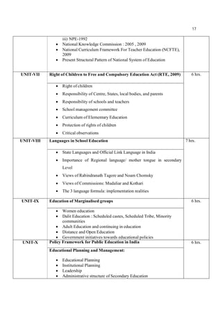 17
iii) NPE-1992
 National Knowledge Commission : 2005 , 2009
 National Curriculum Framework For Teacher Education (NCFTE),
2009
 Present Structural Pattern of National System of Education
UNIT-VII Right of Children to Free and Compulsory Education Act (RTE, 2009) 6 hrs.
 Right of children
 Responsibility of Centre, States, local bodies, and parents
 Responsibility of schools and teachers
 School management committee
 Curriculum of Elementary Education
 Protection of rights of children
 Critical observations
UNIT-VIII Languages in School Education 7 hrs.
 State Languages and Official Link Language in India
 Importance of Regional language/ mother tongue in secondary
Level
 Views of Rabindranath Tagore and Noam Chomsky
 Views of Commissions: Mudaliar and Kothari
 The 3 language formula: implementation realities
UNIT-IX Education of Marginalised groups 6 hrs.
 Women education
 Dalit Education : Scheduled castes, Scheduled Tribe, Minority
communities
 Adult Education and continuing in education
 Distance and Open Education
 Government initiatives towards educational policies
UNIT-X Policy Framework for Public Education in India 6 hrs.
Educational Planning and Management:
 Educational Planning
 Institutional Planning
 Leadership
 Administrative structure of Secondary Education
 