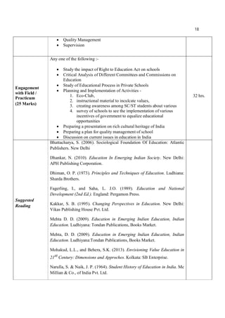 18
 Quality Management
 Supervision
Engagement
with Field /
Practicum
(25 Marks)
Any one of the following :-
 Study the impact of Right to Education Act on schools
 Critical Analysis of Different Committees and Commissions on
Education
 Study of Educational Process in Private Schools
 Planning and Implementation of Activities -
1. Eco-Club,
2. instructional material to inculcate values,
3. creating awareness among SC/ST students about various
4. survey of schools to see the implementation of various
incentives of government to equalize educational
opportunities
 Preparing a presentation on rich cultural heritage of India
 Preparing a plan for quality management of school
 Discussion on current issues in education in India
32 hrs.
Suggested
Reading
Bhattacharya, S. (2006). Sociological Foundation Of Education: Atlantic
Publishers. New Delhi
Dhankar, N. (2010). Education In Emerging Indian Society. New Delhi:
APH Publishing Corporation.
Dhiman, O. P. (1973). Principles and Techniques of Education. Ludhiana:
Sharda Brothers.
Fagerling, I., and Saha, L. J.O. (1989). Education and National
Development (2nd Ed.). England: Pergamon Press.
Kakkar, S. B. (1995). Changing Perspectives in Education. New Delhi:
Vikas Publishing House Pvt. Ltd.
Mehta D. D. (2009). Education in Emerging Indian Education, Indian
Education. Ludhiyana: Tondan Publications, Books Market.
Mehta, D. D. (2009). Education in Emerging Indian Education, Indian
Education. Ludhiyana:Tondan Publications, Books Market.
Mohakud, L.L., and Behera, S.K. (2013). Envisioning Value Education in
21st Century: Dimensions and Approches. Kolkata: SB Enterprise.
Narulla, S. & Naik, J. P. (1964). Student History of Education in India. Mc
Millian & Co., of India Pvt. Ltd.
 
