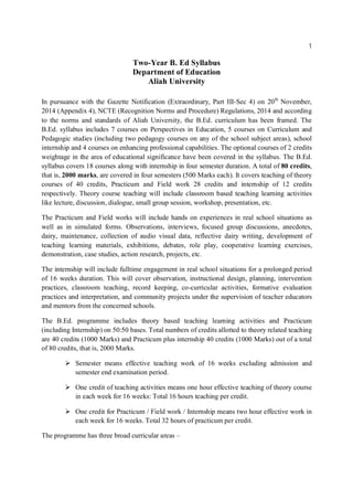 1
Two-Year B. Ed Syllabus
Department of Education
Aliah University
In pursuance with the Gazette Notification (Extraordinary, Part III-Sec 4) on 20th
November,
2014 (Appendix 4), NCTE (Recognition Norms and Procedure) Regulations, 2014 and according
to the norms and standards of Aliah University, the B.Ed. curriculum has been framed. The
B.Ed. syllabus includes 7 courses on Perspectives in Education, 5 courses on Curriculum and
Pedagogic studies (including two pedagogy courses on any of the school subject areas), school
internship and 4 courses on enhancing professional capabilities. The optional courses of 2 credits
weightage in the area of educational significance have been covered in the syllabus. The B.Ed.
syllabus covers 18 courses along with internship in four semester duration. A total of 80 credits,
that is, 2000 marks, are covered in four semesters (500 Marks each). It covers teaching of theory
courses of 40 credits, Practicum and Field work 28 credits and internship of 12 credits
respectively. Theory course teaching will include classroom based teaching learning activities
like lecture, discussion, dialogue, small group session, workshop, presentation, etc.
The Practicum and Field works will include hands on experiences in real school situations as
well as in simulated forms. Observations, interviews, focused group discussions, anecdotes,
dairy, maintenance, collection of audio visual data, reflective dairy writing, development of
teaching learning materials, exhibitions, debates, role play, cooperative learning exercises,
demonstration, case studies, action research, projects, etc.
The internship will include fulltime engagement in real school situations for a prolonged period
of 16 weeks duration. This will cover observation, instructional design, planning, intervention
practices, classroom teaching, record keeping, co-curricular activities, formative evaluation
practices and interpretation, and community projects under the supervision of teacher educators
and mentors from the concerned schools.
The B.Ed. programme includes theory based teaching learning activities and Practicum
(including Internship) on 50:50 bases. Total numbers of credits allotted to theory related teaching
are 40 credits (1000 Marks) and Practicum plus internship 40 credits (1000 Marks) out of a total
of 80 credits, that is, 2000 Marks.
 Semester means effective teaching work of 16 weeks excluding admission and
semester end examination period.
 One credit of teaching activities means one hour effective teaching of theory course
in each week for 16 weeks: Total 16 hours teaching per credit.
 One credit for Practicum / Field work / Internship means two hour effective work in
each week for 16 weeks. Total 32 hours of practicum per credit.
The programme has three broad curricular areas –
 