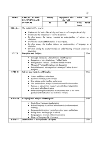 22
BED1.5 UNDERSTANDING
DISCIPLINES AND
SUBJECTS
Theory Engagement with
the Field
Credits 2+2
50 50 Class
Hours
32+64
Objectives The student will be able to :-
 Understand the basis of knowledge and branches of emerging knowledge.
 Understand the emergence of various disciplines
 Develop among the teacher trainees an understanding of science as a
discipline.
 Understand nature of Mathematics as a discipline.
 Develop among the teacher trainees an understanding of language as a
discipline.
 Develop among the teacher trainees an understanding of social science as a
discipline.
UNIT-I Discipline and Subject 6 hrs.
 Concept, Nature and Characteristics of a Discipline
 Education as Inter-disciplinary Field of Study
 Emergence of Various Disciplines from Education
 Merger of Various Disciplines into Education
 Interrelation and Interdependence amongst Various School
Subjects
UNIT-II Science as a Subject and Discipline 6 hrs.
 Nature and history of science
 Scientific method; a critical view
 Knowledge, understanding and science
 The socio cultural perspective and the ethical consideration
 Science as a discipline, place of scientific knowledge in the
schema of school curriculum
 Study of emergence of school science in relation to the social
political and intellectual and historical context.
UNIT-III Language as a Subject and Discipline 6 hrs.
 Centrality of language in education
 Role of language in children’s intellectual development and
learning
 Language in the school curriculum; aims issues and debates
 Policy issues and language at school
 Language as a Medium of Communication
 Phases of Language Development
UNIT-IV Mathematics as a Subject and Discipline 7 hrs.
 