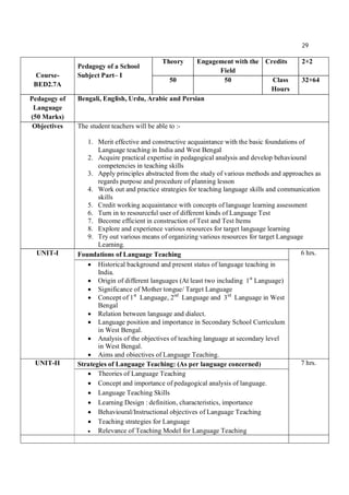 29
Course-
BED2.7A
Pedagogy of a School
Subject Part– I
Theory Engagement with the
Field
Credits 2+2
50 50 Class
Hours
32+64
Pedagogy of
Language
(50 Marks)
Bengali, English, Urdu, Arabic and Persian
Objectives The student teachers will be able to :-
1. Merit effective and constructive acquaintance with the basic foundations of
Language teaching in India and West Bengal
2. Acquire practical expertise in pedagogical analysis and develop behavioural
competencies in teaching skills
3. Apply principles abstracted from the study of various methods and approaches as
regards purpose and procedure of planning lesson
4. Work out and practice strategies for teaching language skills and communication
skills
5. Credit working acquaintance with concepts of language learning assessment
6. Turn in to resourceful user of different kinds of Language Test
7. Become efficient in construction of Test and Test Items
8. Explore and experience various resources for target language learning
9. Try out various means of organizing various resources for target Language
Learning.
UNIT-I Foundations of Language Teaching 6 hrs.
 Historical background and present status of language teaching in
India.
 Origin of different languages (At least two including 1st
Language)
 Significance of Mother tongue/ Target Language
 Concept of 1st
Language, 2nd
Language and 3rd
Language in West
Bengal
 Relation between language and dialect.
 Language position and importance in Secondary School Curriculum
in West Bengal.
 Analysis of the objectives of teaching language at secondary level
in West Bengal.
 Aims and obiectives of Language Teaching.
UNIT-II Strategies of Language Teaching: (As per language concerned) 7 hrs.
 Theories of Language Teaching
 Concept and importance of pedagogical analysis of language.
 Language Teaching Skills
 Learning Design : definition, characteristics, importance
 Behavioural/Instructional objectives of Language Teaching
 Teaching strategies for Language
 Relevance of Teaching Model for Language Teaching
 