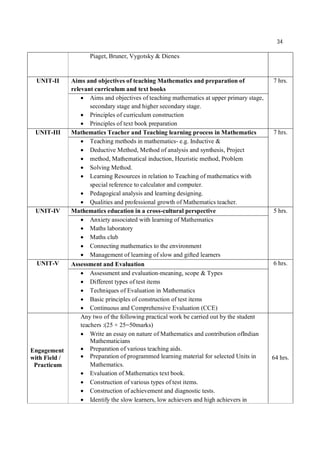 34
Piaget, Bruner, Vygotsky & Dienes
UNIT-II Aims and objectives of teaching Mathematics and preparation of
relevant curriculum and text books
7 hrs.
 Aims and objectives of teaching mathematics at upper primary stage,
secondary stage and higher secondary stage.
 Principles of curriculum construction
 Principles of text book preparation
UNIT-III Mathematics Teacher and Teaching learning process in Mathematics 7 hrs.
 Teaching methods in mathematics- e.g. Inductive &
 Deductive Method, Method of analysis and synthesis, Project
 method, Mathematical induction, Heuristic method, Problem
 Solving Method.
 Learning Resources in relation to Teaching of mathematics with
special reference to calculator and computer.
 Pedagogical analysis and learning designing.
 Qualities and professional growth of Mathematics teacher.
UNIT-IV Mathematics education in a cross-cultural perspective 5 hrs.
 Anxiety associated with learning of Mathematics
 Maths laboratory
 Maths club
 Connecting mathematics to the environment
 Management of learning of slow and gifted learners
UNIT-V Assessment and Evaluation 6 hrs.
 Assessment and evaluation-meaning, scope & Types
 Different types of test items
 Techniques of Evaluation in Mathematics
 Basic principles of construction of test items
 Continuous and Comprehensive Evaluation (CCE)
Engagement
with Field /
Practicum
Any two of the following practical work be carried out by the student
teachers :(25 + 25=50marks)
 Write an essay on nature of Mathematics and contribution ofIndian
Mathematicians
 Preparation of various teaching aids.
 Preparation of programmed learning material for selected Units in
Mathematics.
 Evaluation of Mathematics text book.
 Construction of various types of test items.
 Construction of achievement and diagnostic tests.
 Identify the slow learners, low achievers and high achievers in
64 hrs.
 