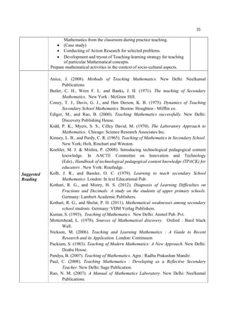 35
Mathematics from the classroom during practice teaching.
 (Case study)
 Conducting of Action Research for selected problems.
 Development and tryout of Teaching-learning strategy for teaching
of particular Mathematical concepts.
Prepare mathematical activities in the context of socio-cultural aspects.
Suggested
Reading
Anice, J. (2008). Methods of Teaching Mathematics. New Delhi: Neelkamal
Publications.
Butler, C. H., Wren F. L. and Banks, J. H. (1971). The teaching of Secondary
Mathematics. New York : McGraw Hill.
Coney, T. J., Davis, G. J., and Hen Derson, K. B. (1975). Dynamics of Teaching
Secondary School Mathematics. Boston: Houghton - Mifflin co.
Ediger, M., and Rao, B. (2000). Teaching Mathematics successfully. New Delhi:
Discovery Publishing House.
Kidd, P. K., Myers, S. S., Cilley David, M. (1970). The Laboratory Approach to
Mathematics. Chicago: Science Research Associates Inc.
Kinney, L. B., and Purdy, C. R. (1965). Teaching of Mathematics in Secondary School.
New York; Holt, Rinchart and Winston.
Koehler, M. J. & Mishra, P. (2008). Introducing technological pedagogical content
knowledge. In AACTE Committee on Innovation and Technology
(Eds)., Handbook of technological pedagogical content knowledge (TPACK) for
educators . New York: Routledge.
Kolb, J. R., and Bassler, O. C. (1979). Learning to teach secondary School
Mathematics. London: In text Educational Pub.
Kothari, R. G., and Mistry, H. S. (2012). Diagnosis of Learning Difficulties on
Fractions and Decimals: A study on the students of upper primary schools.
Germany: Lambert Academic Publishers.
Kothari, R. G., and Shelat, P. H. (2011). Mathematical weaknesses among secondary
school students. Germany: VDM Verlag Publishers.
Kumar, S. (1993). Teaching of Mathematics. New Delhi: Anmol Pub. Pvt.
Mottershead, L. (1978). Sources of Mathematical discovery. Oxford : Basil black
Wall.
Nickson, M. (2006). Teaching and Learning Mathematics : A Guide to Recent
Research and its Application. London: Continuum
Packiam, S. (1983). Teaching of Modern Mathematics: A New Approach. New Delhi:
Doaba House.
Pandya, B. (2007). Teaching of Mathematics. Agra : Radha Prakashan Mandir.
Paul, C. (2008). Teaching Mathematics : Developing as a Reflective Secondary
Teacher. New Delhi: Sage Publication.
Rao, N. M. (2007). A Manual of Mathematics Laboratory. New Delhi: Neelkamal
Publications.
 